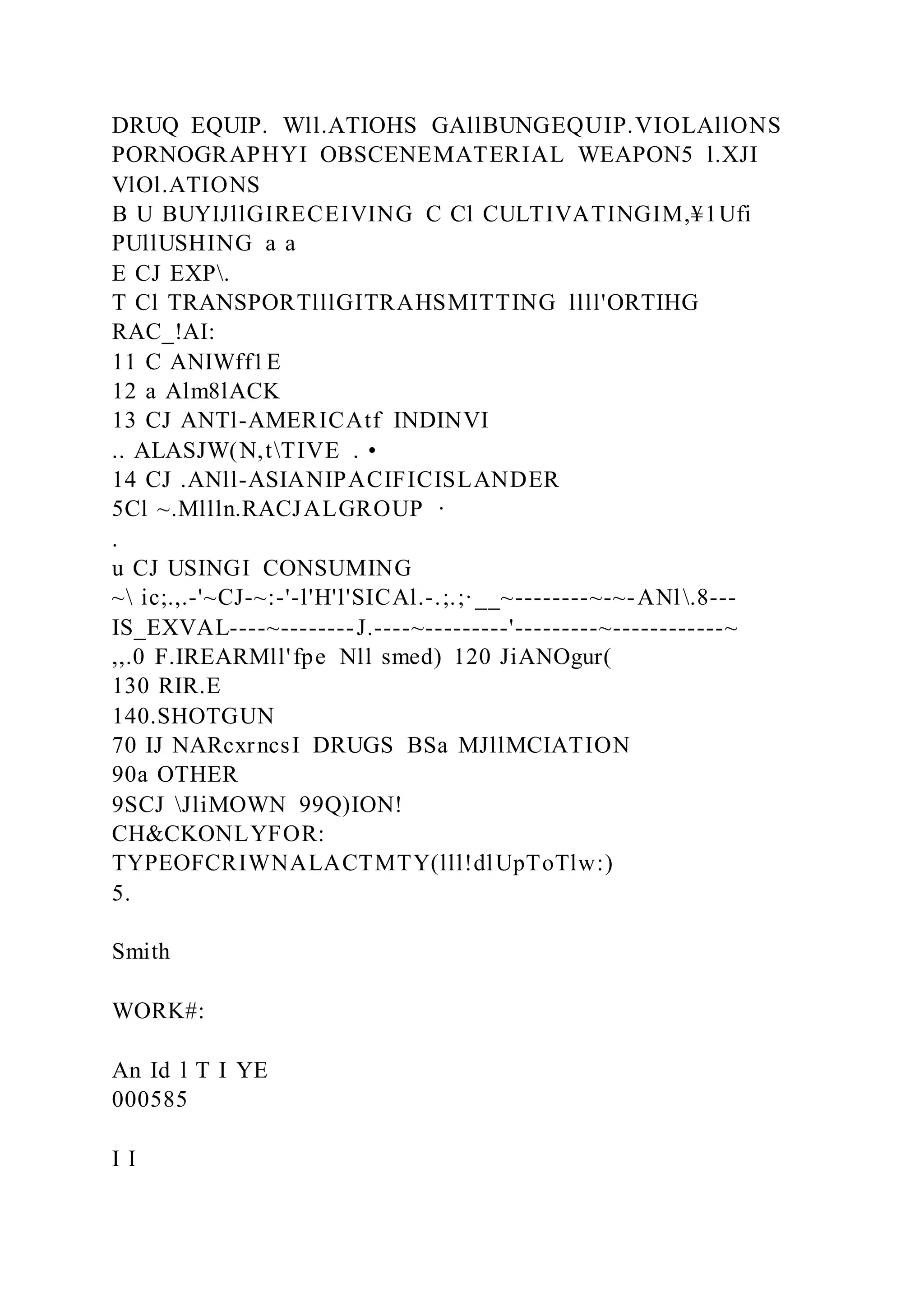 DRUQ EQUIP. Wll.ATIOHS GAllBUNGEQUIP.VIOLAllONS
PORNOGRAPHYI OBSCENEMATERIAL WEAPON5 l.XJI
VlOl.ATIONS
B U BUYIJllGIRECEIVING C Cl CULTIVATINGIM,¥1Ufi
PUllUSHING a a
E CJ EXP.
T Cl TRANSPORTlllGITRAHSMITTING llll'ORTIHG
RAC_!AI:
11 C ANIWff1E
12 a Alm8lACK
13 CJ ANTl-AMERICAtf INDINVI
.. ALASJW(N,tTIVE . •
14 CJ .ANll-ASIANIPACIFICISLANDER
5Cl ~.Mllln.RACJALGROUP ·
.
u CJ USINGI CONSUMING
~ ic;.,.-'~CJ-~:-'-l'H'l'SICAl.-.;.;·__~--------~-~-ANl.8---
IS_EXVAL----~--------J.----~---------'---------~------------~
,,.0 F.IREARMll'fpe Nll smed) 120 JiANOgur(
130 RIR.E
140.SHOTGUN
70 IJ NARcxrncsI DRUGS BSa MJllMCIATION
90a OTHER
9SCJ JliMOWN 99Q)ION!
CH&CKONLYFOR:
TYPEOFCRIWNALACTMTY(lll!dlUpToTlw:)
5.
Smith
WORK#:
An Id l T I YE
000585
I I
 