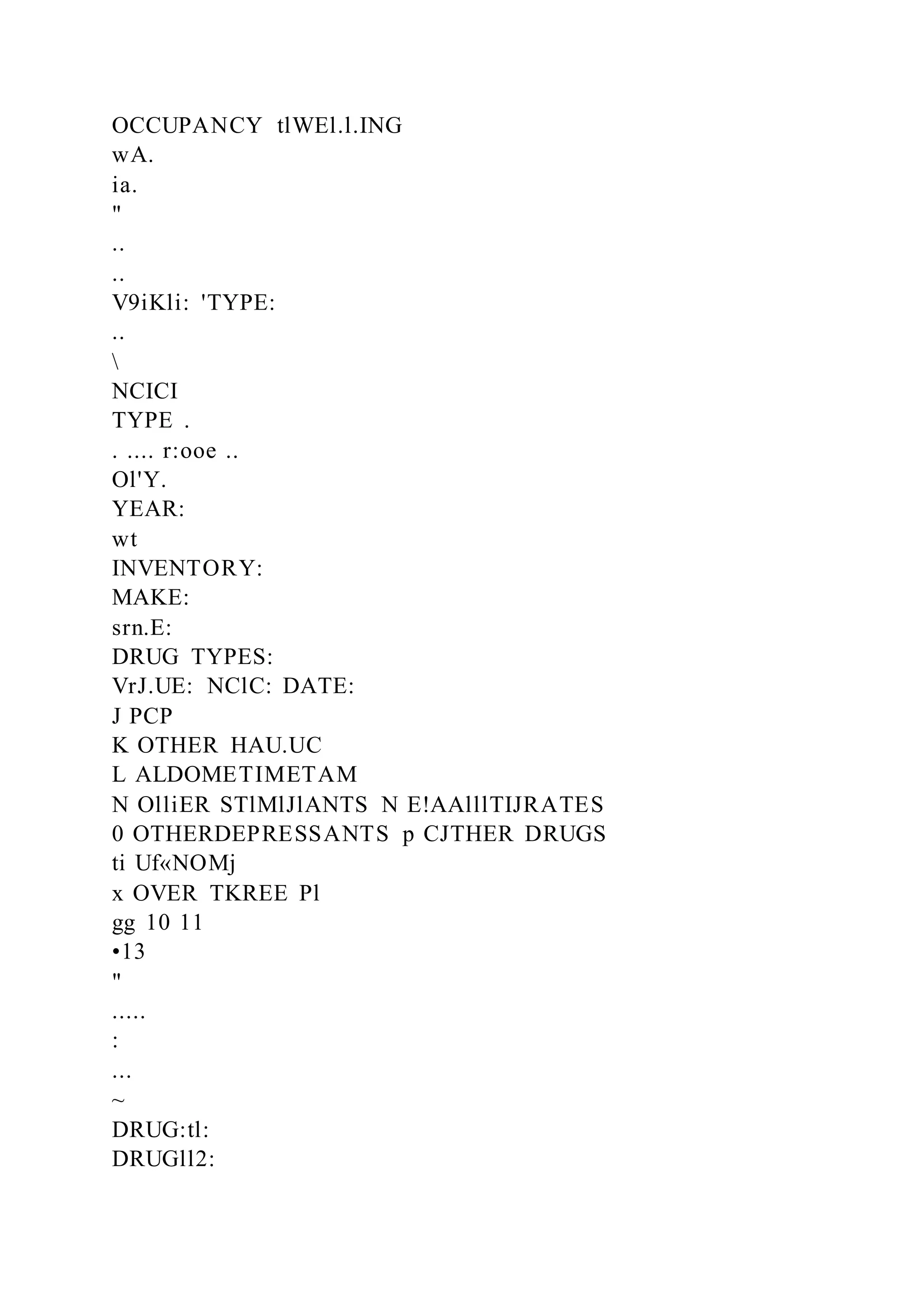OCCUPANCY tlWEl.l.ING
wA.
ia.
"
..
..
V9iKli: 'TYPE:
..

NCICI
TYPE .
. .... r:ooe ..
Ol'Y.
YEAR:
wt
INVENTORY:
MAKE:
srn.E:
DRUG TYPES:
VrJ.UE: NClC: DATE:
J PCP
K OTHER HAU.UC
L ALDOMETIMETAM
N OlliER STlMlJlANTS N E!AAlllTIJRATES
0 OTHERDEPRESSANTS p CJTHER DRUGS
ti Uf«NOMj
x OVER TKREE Pl
gg 10 11
•13
"
.....
:
...
~
DRUG:tl:
DRUGll2:
 