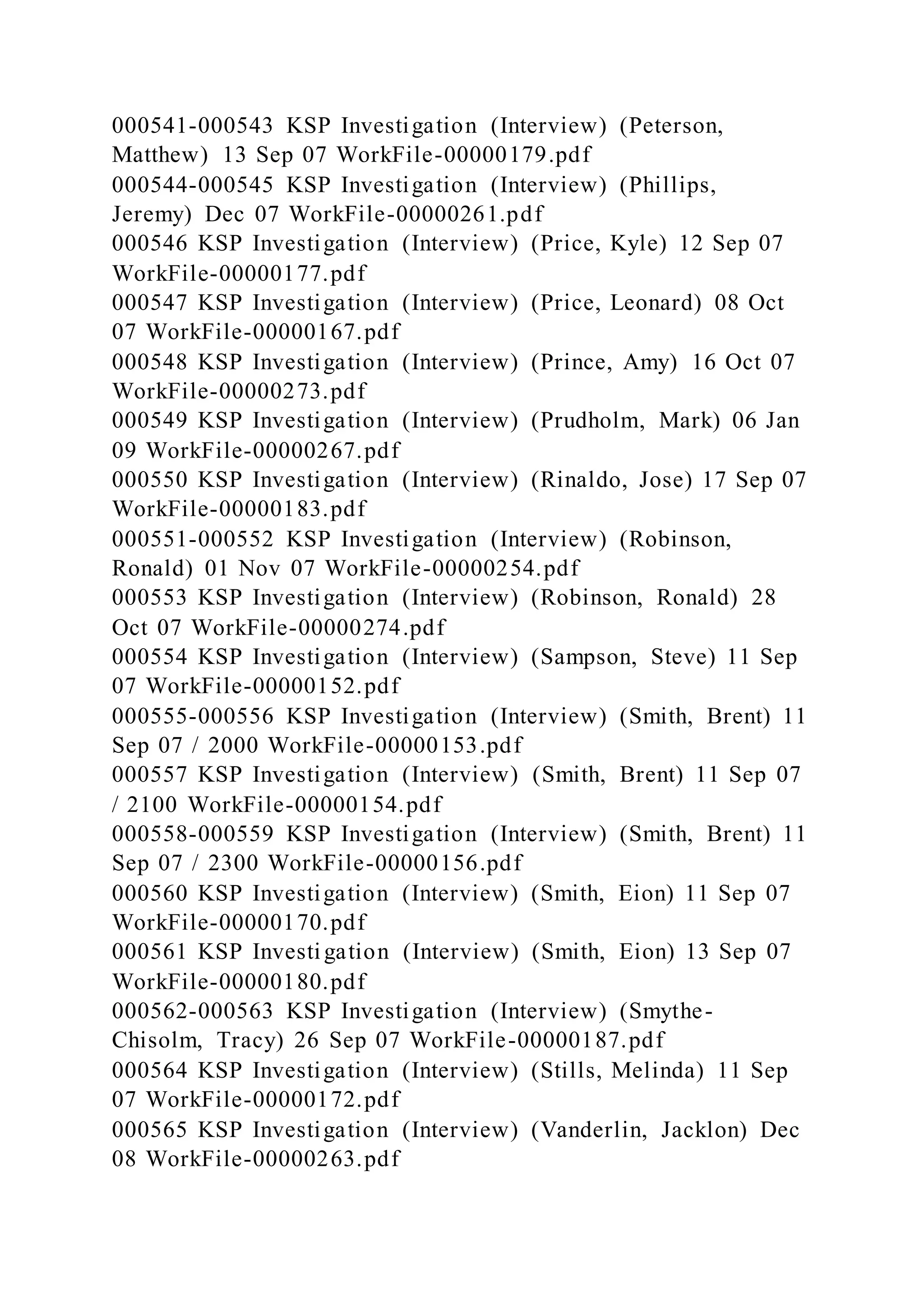 000541-000543 KSP Investigation (Interview) (Peterson,
Matthew) 13 Sep 07 WorkFile-00000179.pdf
000544-000545 KSP Investigation (Interview) (Phillips,
Jeremy) Dec 07 WorkFile-00000261.pdf
000546 KSP Investigation (Interview) (Price, Kyle) 12 Sep 07
WorkFile-00000177.pdf
000547 KSP Investigation (Interview) (Price, Leonard) 08 Oct
07 WorkFile-00000167.pdf
000548 KSP Investigation (Interview) (Prince, Amy) 16 Oct 07
WorkFile-00000273.pdf
000549 KSP Investigation (Interview) (Prudholm, Mark) 06 Jan
09 WorkFile-00000267.pdf
000550 KSP Investigation (Interview) (Rinaldo, Jose) 17 Sep 07
WorkFile-00000183.pdf
000551-000552 KSP Investigation (Interview) (Robinson,
Ronald) 01 Nov 07 WorkFile-00000254.pdf
000553 KSP Investigation (Interview) (Robinson, Ronald) 28
Oct 07 WorkFile-00000274.pdf
000554 KSP Investigation (Interview) (Sampson, Steve) 11 Sep
07 WorkFile-00000152.pdf
000555-000556 KSP Investigation (Interview) (Smith, Brent) 11
Sep 07 / 2000 WorkFile-00000153.pdf
000557 KSP Investigation (Interview) (Smith, Brent) 11 Sep 07
/ 2100 WorkFile-00000154.pdf
000558-000559 KSP Investigation (Interview) (Smith, Brent) 11
Sep 07 / 2300 WorkFile-00000156.pdf
000560 KSP Investigation (Interview) (Smith, Eion) 11 Sep 07
WorkFile-00000170.pdf
000561 KSP Investigation (Interview) (Smith, Eion) 13 Sep 07
WorkFile-00000180.pdf
000562-000563 KSP Investigation (Interview) (Smythe-
Chisolm, Tracy) 26 Sep 07 WorkFile-00000187.pdf
000564 KSP Investigation (Interview) (Stills, Melinda) 11 Sep
07 WorkFile-00000172.pdf
000565 KSP Investigation (Interview) (Vanderlin, Jacklon) Dec
08 WorkFile-00000263.pdf
 