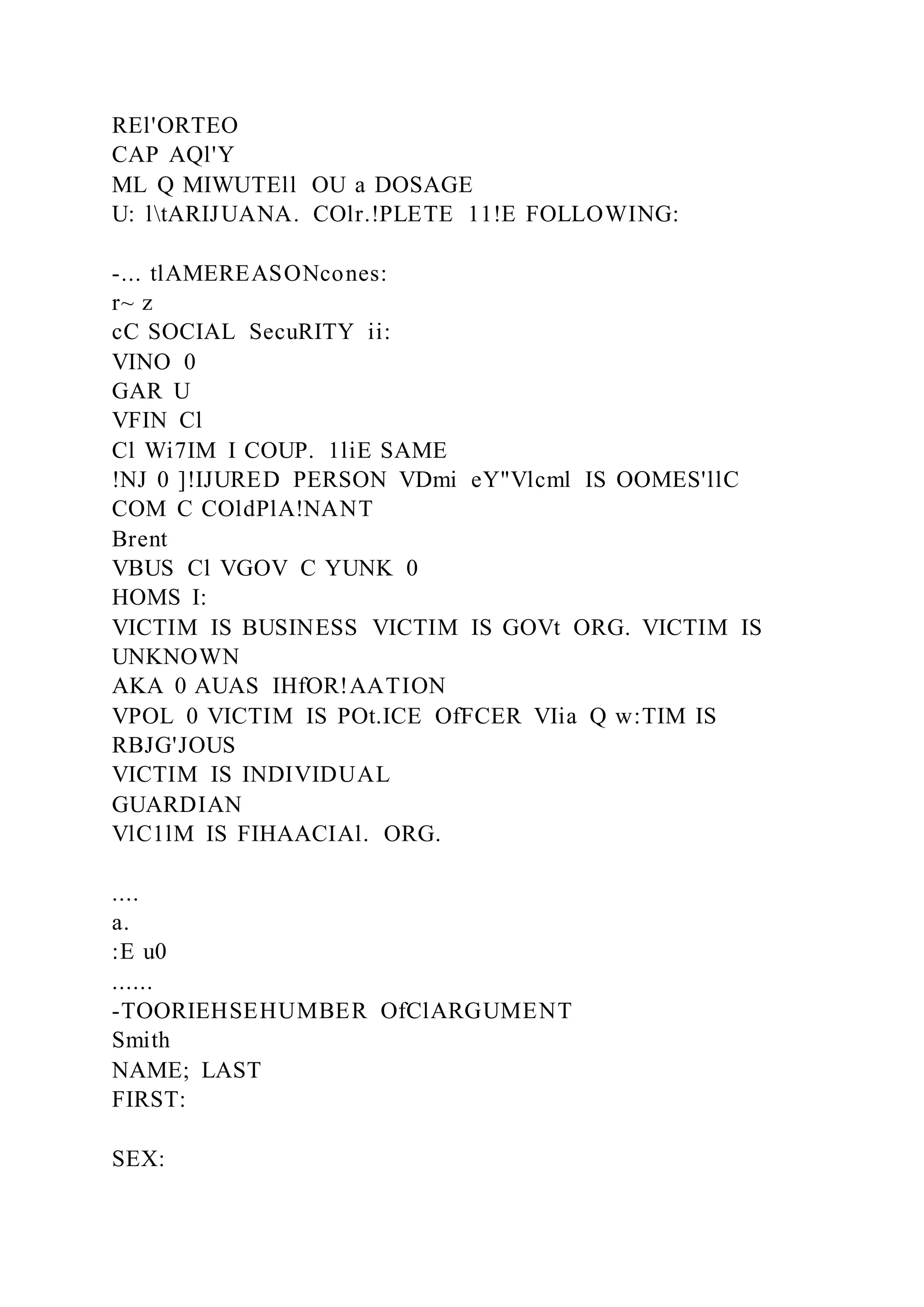 REl'ORTEO
CAP AQl'Y
ML Q MIWUTEll OU a DOSAGE
U: ltARIJUANA. COlr.!PLETE 11!E FOLLOWING:
-... tlAMEREASONcones:
r~ z
cC SOCIAL SecuRITY ii:
VINO 0
GAR U
VFIN Cl
Cl Wi7IM I COUP. 1liE SAME
!NJ 0 ]!IJURED PERSON VDmi eY"Vlcml IS OOMES'llC
COM C COldPlA!NANT
Brent
VBUS Cl VGOV C YUNK 0
HOMS I:
VICTIM IS BUSINESS VICTIM IS GOVt ORG. VICTIM IS
UNKNOWN
AKA 0 AUAS IHfOR!AATION
VPOL 0 VICTIM IS POt.ICE OfFCER VIia Q w:TIM IS
RBJG'JOUS
VICTIM IS INDIVIDUAL
GUARDIAN
VlC1lM IS FIHAACIAl. ORG.
....
a.
:E u0
......
-TOORIEHSEHUMBER OfClARGUMENT
Smith
NAME; LAST
FIRST:
SEX:
 