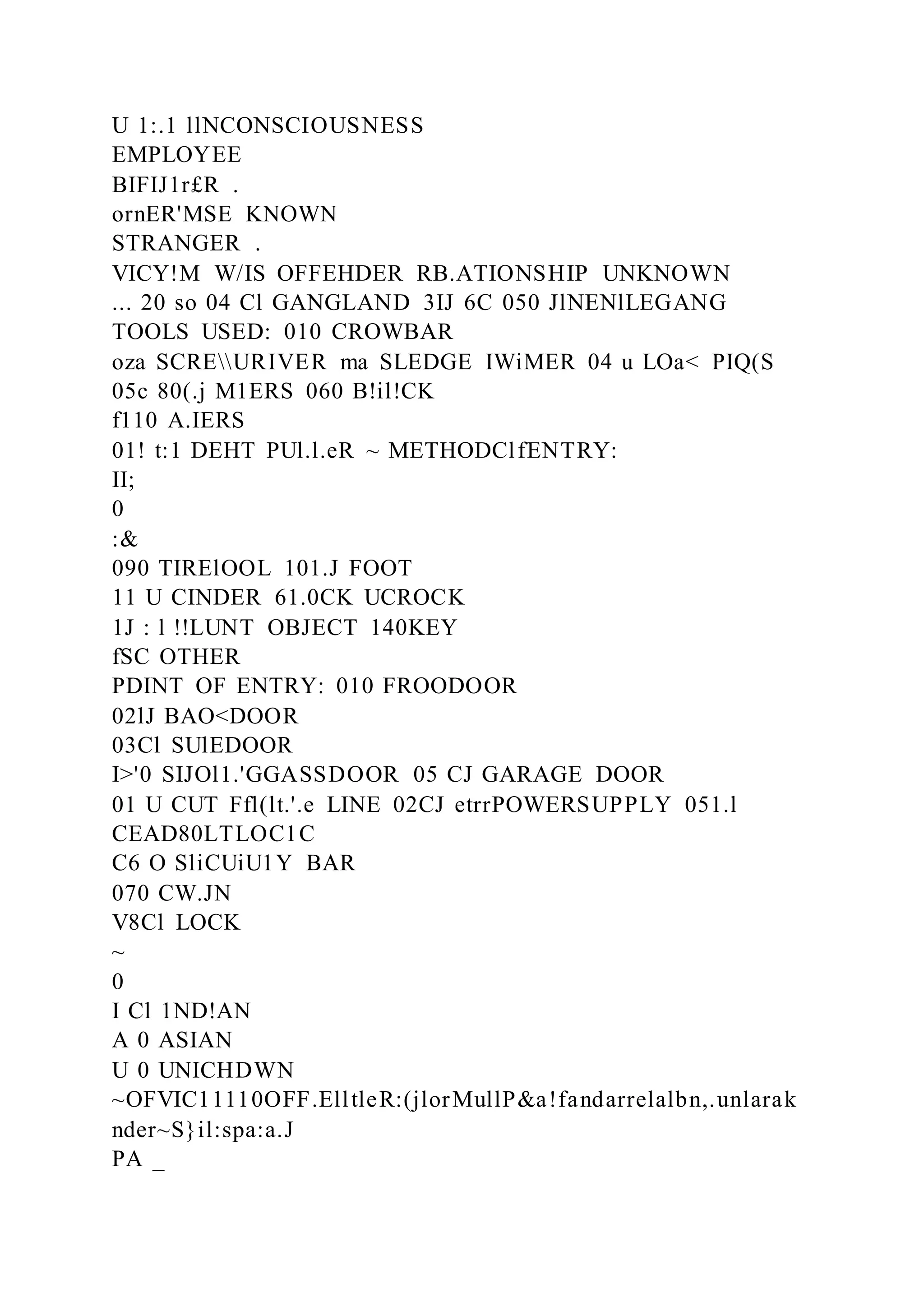 U 1:.1 llNCONSCIOUSNESS
EMPLOYEE
BIFIJ1r£R .
ornER'MSE KNOWN
STRANGER .
VICY!M W/IS OFFEHDER RB.ATIONSHIP UNKNOWN
... 20 so 04 Cl GANGLAND 3IJ 6C 050 JlNENlLEGANG
TOOLS USED: 010 CROWBAR
oza SCREURIVER ma SLEDGE IWiMER 04 u LOa< PIQ(S
05c 80(.j M1ERS 060 B!il!CK
f110 A.IERS
01! t:1 DEHT PUl.l.eR ~ METHODClfENTRY:
II;
0
:&
090 TIRElOOL 101.J FOOT
11 U CINDER 61.0CK UCROCK
1J : l !!LUNT OBJECT 140KEY
fSC OTHER
PDINT OF ENTRY: 010 FROODOOR
02lJ BAO<DOOR
03Cl SUlEDOOR
I>'0 SIJOl1.'GGASSDOOR 05 CJ GARAGE DOOR
01 U CUT Ffl(lt.'.e LINE 02CJ etrrPOWERSUPPLY 051.l
CEAD80LTLOC1C
C6 O SliCUiU1Y BAR
070 CW.JN
V8Cl LOCK
~
0
I Cl 1ND!AN
A 0 ASIAN
U 0 UNICHDWN
~OFVIC11110OFF.ElltleR:(jlorMullP&a!fandarrelalbn,.unlarak
nder~S}il:spa:a.J
PA _
 