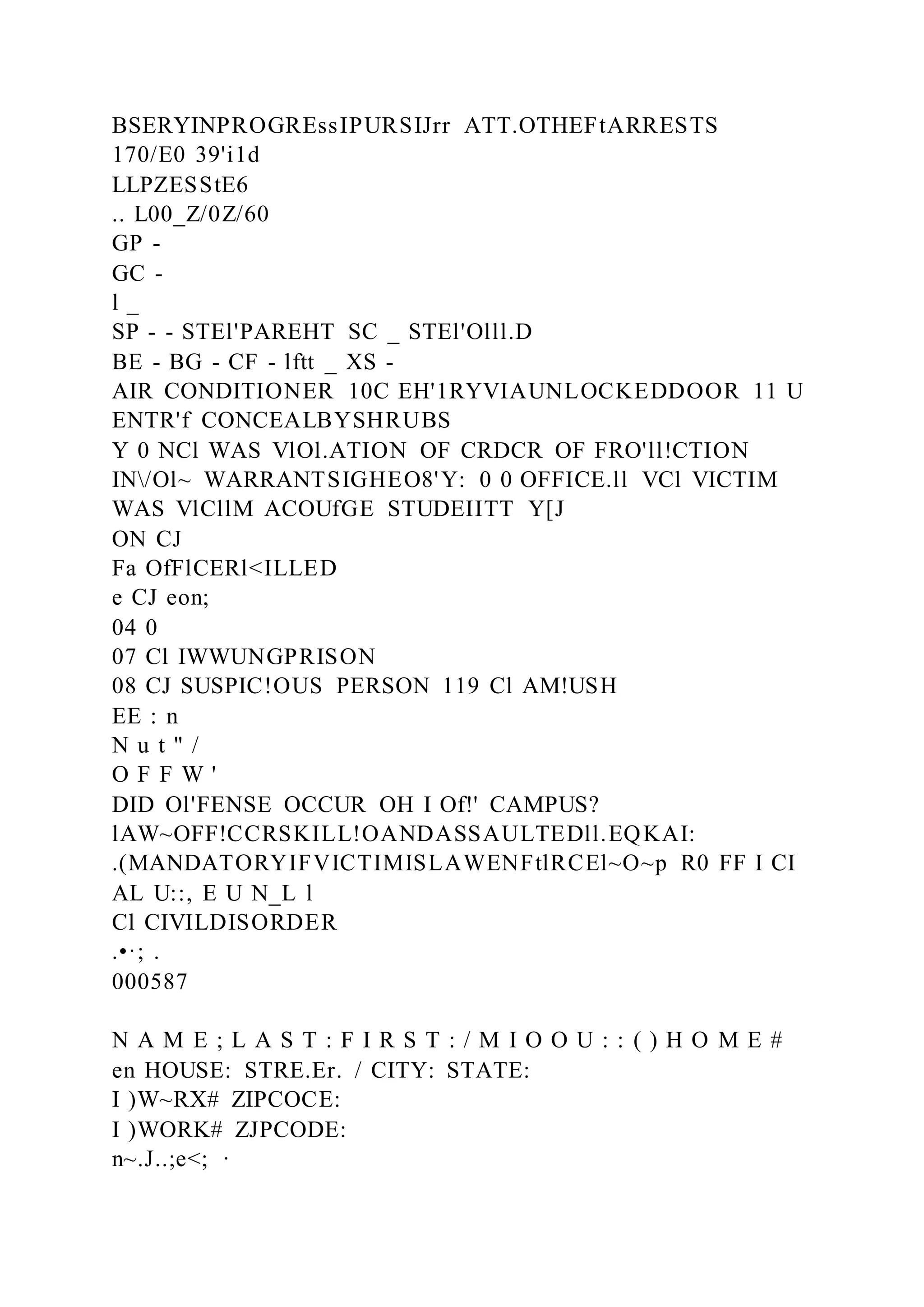 BSERYINPROGREssIPURSIJrr ATT.OTHEFtARRESTS
170/E0 39'i1d
LLPZESStE6
.. L00_Z/0Z/60
GP -
GC -
l _
SP - - STEl'PAREHT SC _ STEl'Olll.D
BE - BG - CF - lftt _ XS -
AIR CONDITIONER 10C EH'1RYVIAUNLOCKEDDOOR 11 U
ENTR'f CONCEALBYSHRUBS
Y 0 NCl WAS VlOl.ATION OF CRDCR OF FRO'll!CTION
IN/Ol~ WARRANTSIGHEO8'Y: 0 0 OFFICE.ll VCl VICTIM
WAS VlCllM ACOUfGE STUDEIITT Y[J
ON CJ
Fa OfFlCERl<ILLED
e CJ eon;
04 0
07 Cl IWWUNGPRISON
08 CJ SUSPIC!OUS PERSON 119 Cl AM!USH
EE : n
N u t " /
O F F W '
DID Ol'FENSE OCCUR OH I Of!' CAMPUS?
lAW~OFF!CCRSKILL!OANDASSAULTEDll.EQKAI:
.(MANDATORYIFVICTIMISLAWENFtlRCEl~O~p R0 FF I CI
AL U::, E U N_L l
Cl CIVILDISORDER
.•·; .
000587
N A M E ; L A S T : F I R S T : / M I O O U : : ( ) H O M E #
en HOUSE: STRE.Er. / CITY: STATE:
I )W~RX# ZIPCOCE:
I )WORK# ZJPCODE:
n~.J..;e<; ·
 
