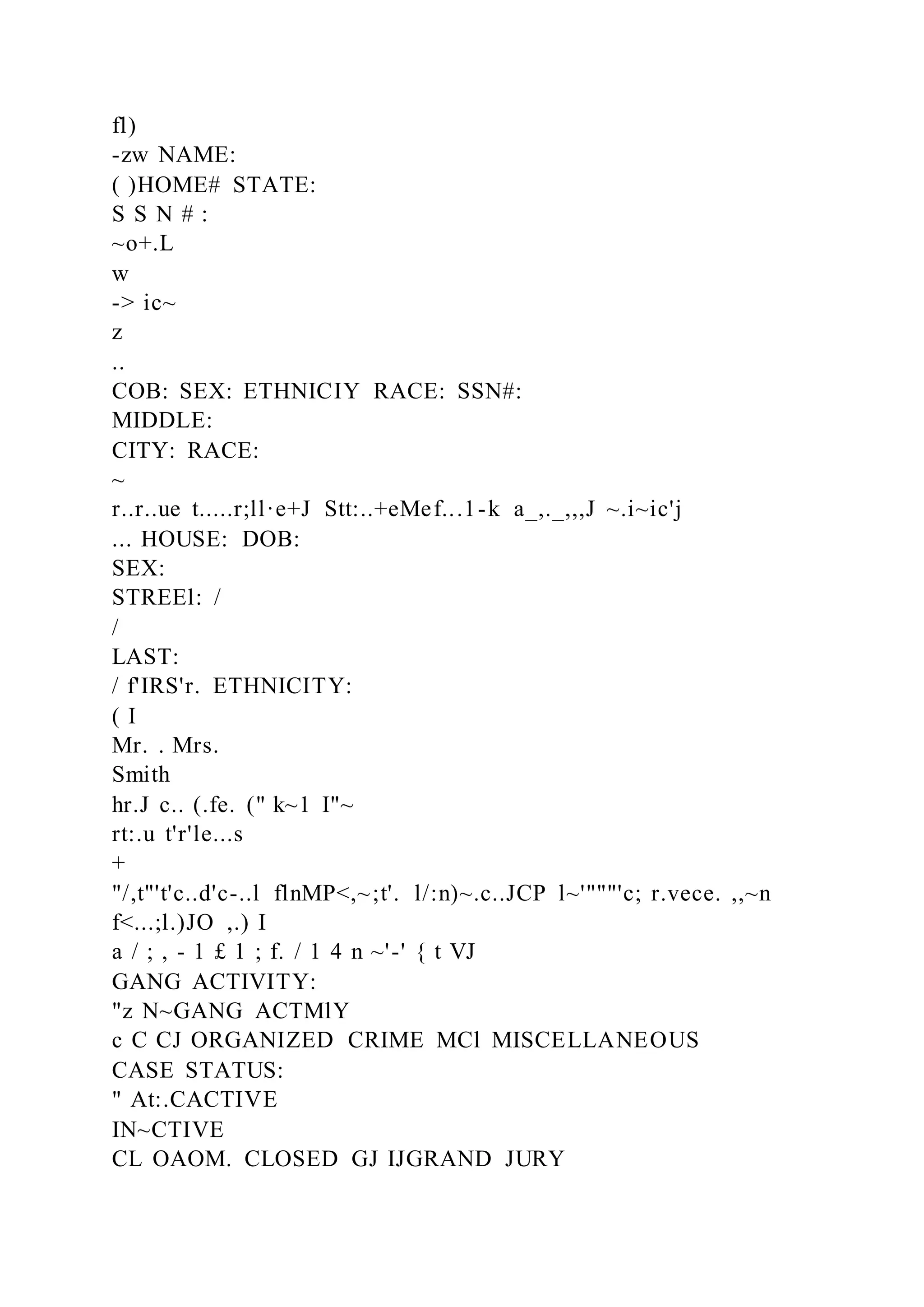 fl)
-zw NAME:
( )HOME# STATE:
S S N # :
~o+.L
w
-> ic~
z
..
COB: SEX: ETHNICIY RACE: SSN#:
MIDDLE:
CITY: RACE:
~
r..r..ue t.....r;ll·e+J Stt:..+eMef...1-k a_,._,,,J ~.i~ic'j
... HOUSE: DOB:
SEX:
STREEl: /
/
LAST:
/ f'IRS'r. ETHNICITY:
( I
Mr. . Mrs.
Smith
hr.J c.. (.fe. (" k~1 I"~
rt:.u t'r'le...s
+
"/,t"'t'c..d'c-..l flnMP<,~;t'. l/:n)~.c..JCP l~'"""'c; r.vece. ,,~n
f<...;l.)JO ,.) I
a / ; , - 1 £ 1 ; f. / 1 4 n ~'-' { t VJ
GANG ACTIVITY:
"z N~GANG ACTMlY
c C CJ ORGANIZED CRIME MCl MISCELLANEOUS
CASE STATUS:
" At:.CACTIVE
IN~CTIVE
CL OAOM. CLOSED GJ IJGRAND JURY
 