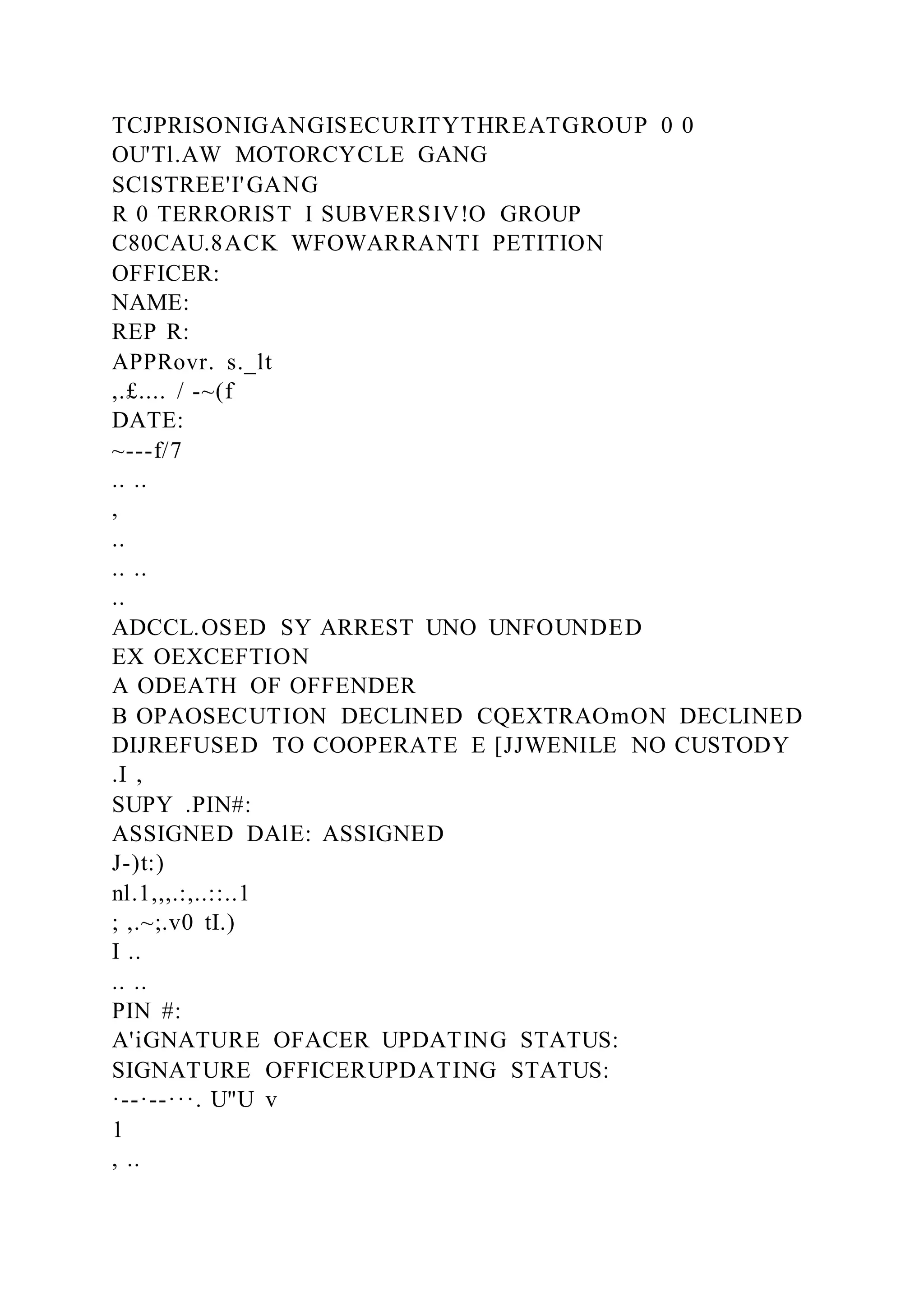 TCJPRISONIGANGISECURITYTHREATGROUP 0 0
OU'Tl.AW MOTORCYCLE GANG
SClSTREE'I'GANG
R 0 TERRORIST I SUBVERSIV!O GROUP
C80CAU.8ACK WFOWARRANTI PETITION
OFFICER:
NAME:
REP R:
APPRovr. s._lt
,.£.... / -~(f
DATE:
~---f/7
.. ..
,
..
.. ..
..
ADCCL.OSED SY ARREST UNO UNFOUNDED
EX OEXCEFTION
A ODEATH OF OFFENDER
B OPAOSECUTION DECLINED CQEXTRAOmON DECLINED
DIJREFUSED TO COOPERATE E [JJWENILE NO CUSTODY
.I ,
SUPY .PIN#:
ASSIGNED DAlE: ASSIGNED
J-)t:)
nl.1,,,.:,..::..1
; ,.~;.v0 tI.)
I ..
.. ..
PIN #:
A'iGNATURE OFACER UPDATING STATUS:
SIGNATURE OFFICERUPDATING STATUS:
·--·--···. U"U v
1
, ..
 