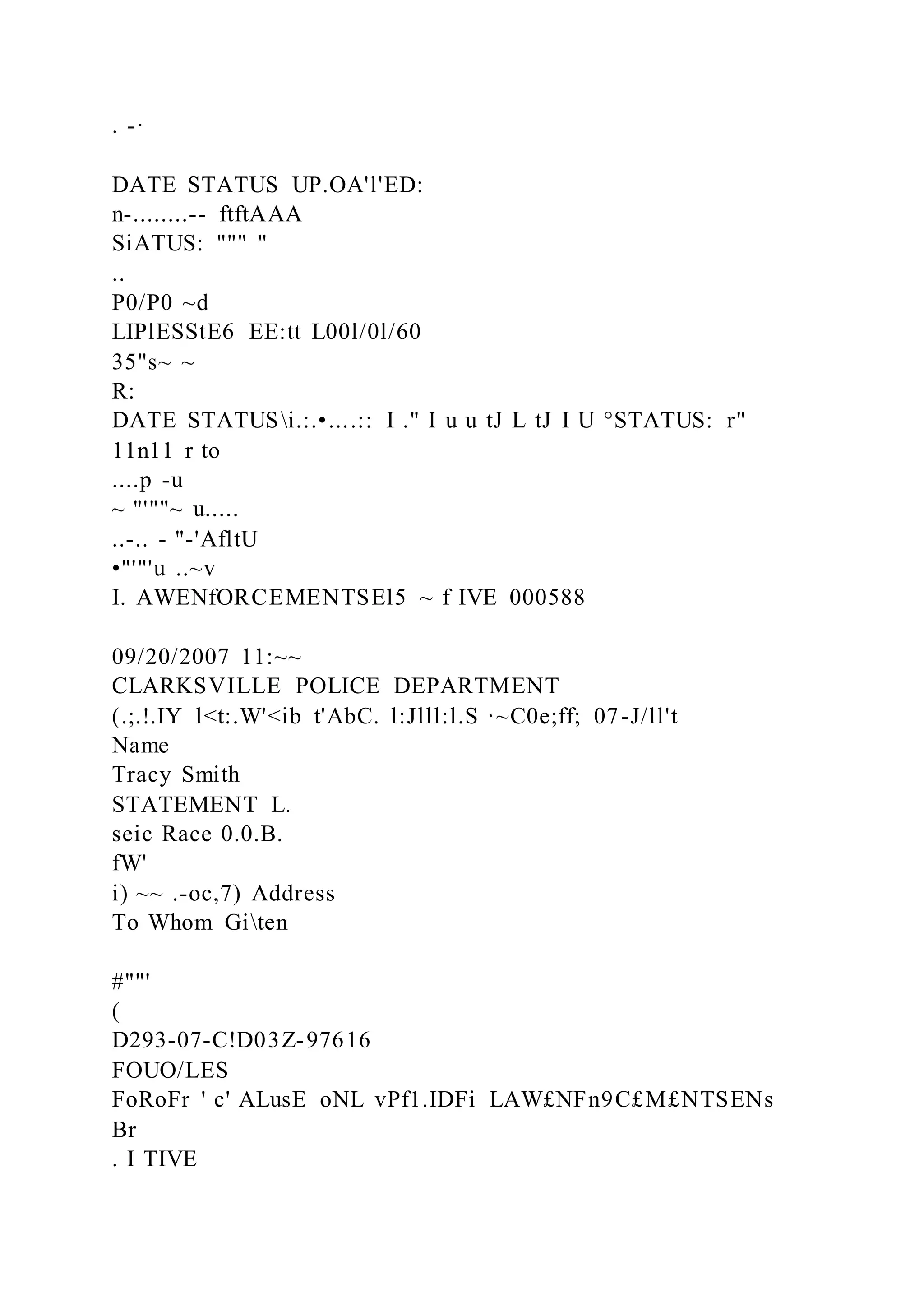 . -·
DATE STATUS UP.OA'l'ED:
n-........-- ftftAAA
SiATUS: """ "
..
P0/P0 ~d
LIPlESStE6 EE:tt L00l/0l/60
35"s~ ~
R:
DATE STATUSi.:.•....:: I ." I u u tJ L tJ I U °STATUS: r"
11n11 r to
....p -u
~ "'""~ u.....
..-.. - "-'AfltU
•"'"'u ..~v
I. AWENfORCEMENTSEl5 ~ f IVE 000588
09/20/2007 11:~~
CLARKSVILLE POLICE DEPARTMENT
(.;.!.IY l<t:.W'<ib t'AbC. l:Jlll:l.S ·~C0e;ff; 07-J/ll't
Name
Tracy Smith
STATEMENT L.
seic Race 0.0.B.
fW'
i) ~~ .-oc,7) Address
To Whom Giten
#""'
(
D293-07-C!D03Z-97616
FOUO/LES
FoRoFr ' c' ALusE oNL vPf1.IDFi LAW£NFn9C£M£NTSENs
Br
. I TIVE
 