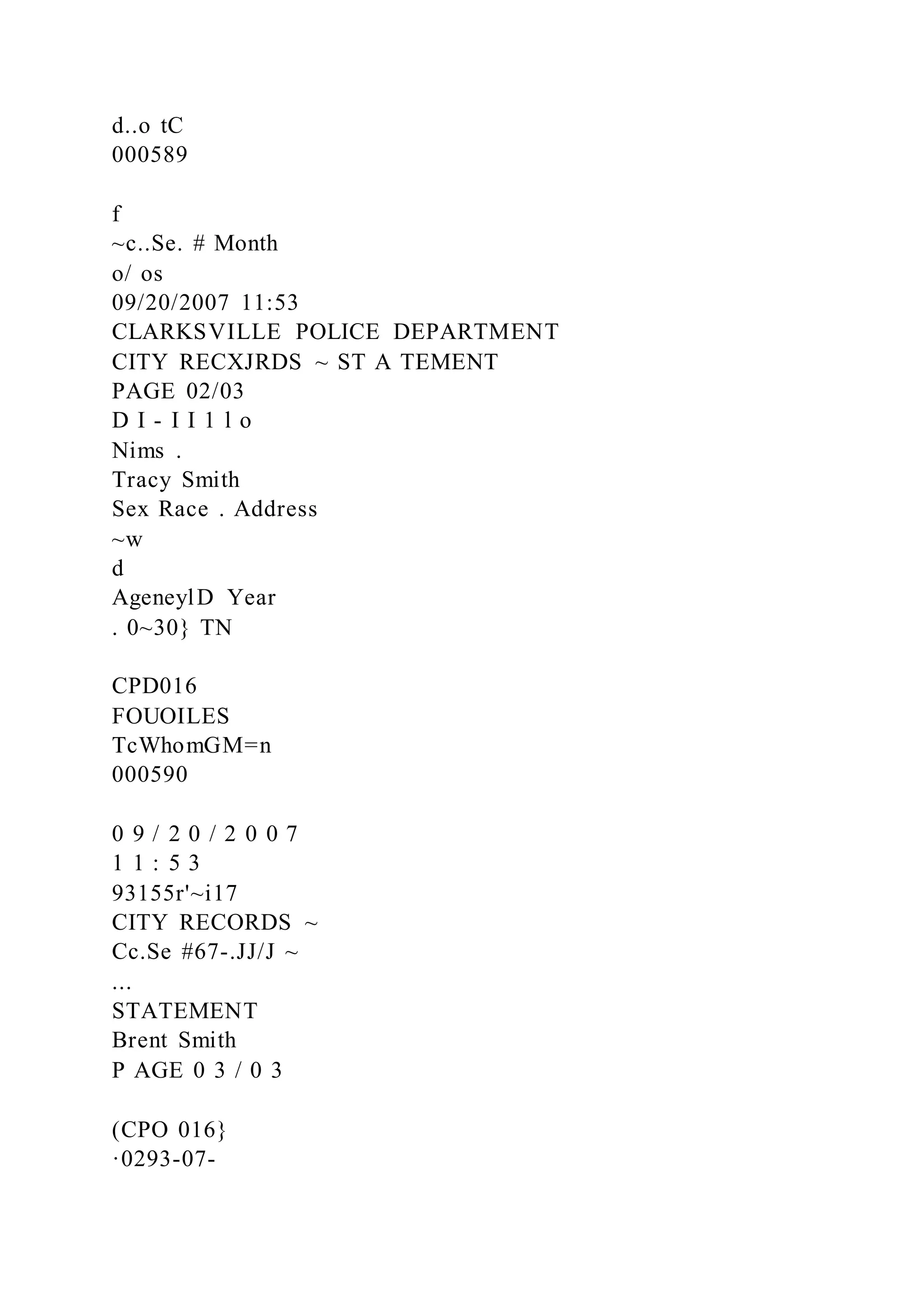 d..o tC
000589
f
~c..Se. # Month
o/ os
09/20/2007 11:53
CLARKSVILLE POLICE DEPARTMENT
CITY RECXJRDS ~ ST A TEMENT
PAGE 02/03
D I - I I 1 l o
Nims .
Tracy Smith
Sex Race . Address
~w
d
AgeneylD Year
. 0~30} TN
CPD016
FOUOILES
TcWhomGM=n
000590
0 9 / 2 0 / 2 0 0 7
1 1 : 5 3
93155r'~i17
CITY RECORDS ~
Cc.Se #67-.JJ/J ~
...
STATEMENT
Brent Smith
P AGE 0 3 / 0 3
(CPO 016}
·0293-07-
 