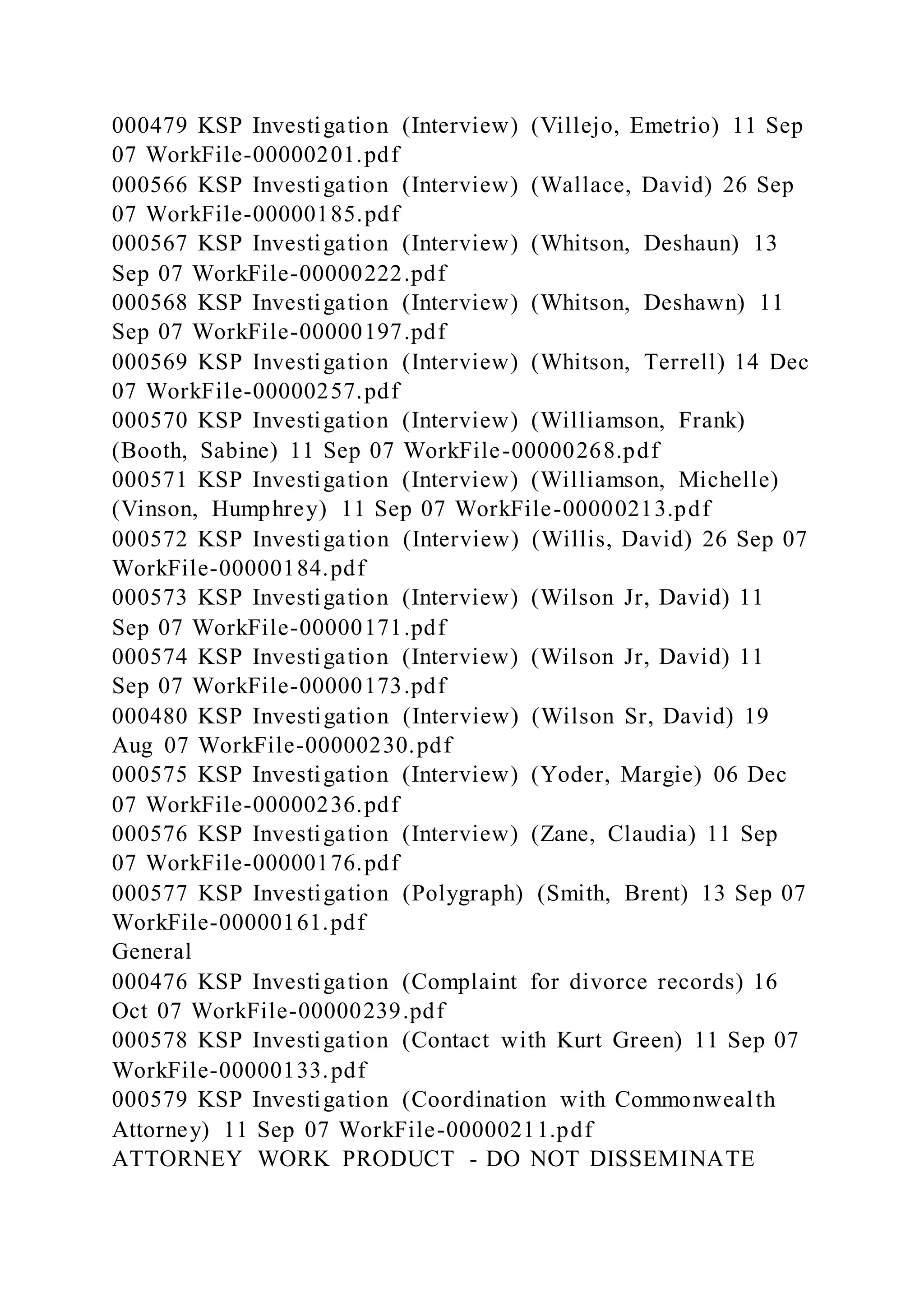 000479 KSP Investigation (Interview) (Villejo, Emetrio) 11 Sep
07 WorkFile-00000201.pdf
000566 KSP Investigation (Interview) (Wallace, David) 26 Sep
07 WorkFile-00000185.pdf
000567 KSP Investigation (Interview) (Whitson, Deshaun) 13
Sep 07 WorkFile-00000222.pdf
000568 KSP Investigation (Interview) (Whitson, Deshawn) 11
Sep 07 WorkFile-00000197.pdf
000569 KSP Investigation (Interview) (Whitson, Terrell) 14 Dec
07 WorkFile-00000257.pdf
000570 KSP Investigation (Interview) (Williamson, Frank)
(Booth, Sabine) 11 Sep 07 WorkFile-00000268.pdf
000571 KSP Investigation (Interview) (Williamson, Michelle)
(Vinson, Humphrey) 11 Sep 07 WorkFile-00000213.pdf
000572 KSP Investigation (Interview) (Willis, David) 26 Sep 07
WorkFile-00000184.pdf
000573 KSP Investigation (Interview) (Wilson Jr, David) 11
Sep 07 WorkFile-00000171.pdf
000574 KSP Investigation (Interview) (Wilson Jr, David) 11
Sep 07 WorkFile-00000173.pdf
000480 KSP Investigation (Interview) (Wilson Sr, David) 19
Aug 07 WorkFile-00000230.pdf
000575 KSP Investigation (Interview) (Yoder, Margie) 06 Dec
07 WorkFile-00000236.pdf
000576 KSP Investigation (Interview) (Zane, Claudia) 11 Sep
07 WorkFile-00000176.pdf
000577 KSP Investigation (Polygraph) (Smith, Brent) 13 Sep 07
WorkFile-00000161.pdf
General
000476 KSP Investigation (Complaint for divorce records) 16
Oct 07 WorkFile-00000239.pdf
000578 KSP Investigation (Contact with Kurt Green) 11 Sep 07
WorkFile-00000133.pdf
000579 KSP Investigation (Coordination with Commonwealth
Attorney) 11 Sep 07 WorkFile-00000211.pdf
ATTORNEY WORK PRODUCT - DO NOT DISSEMINATE
 