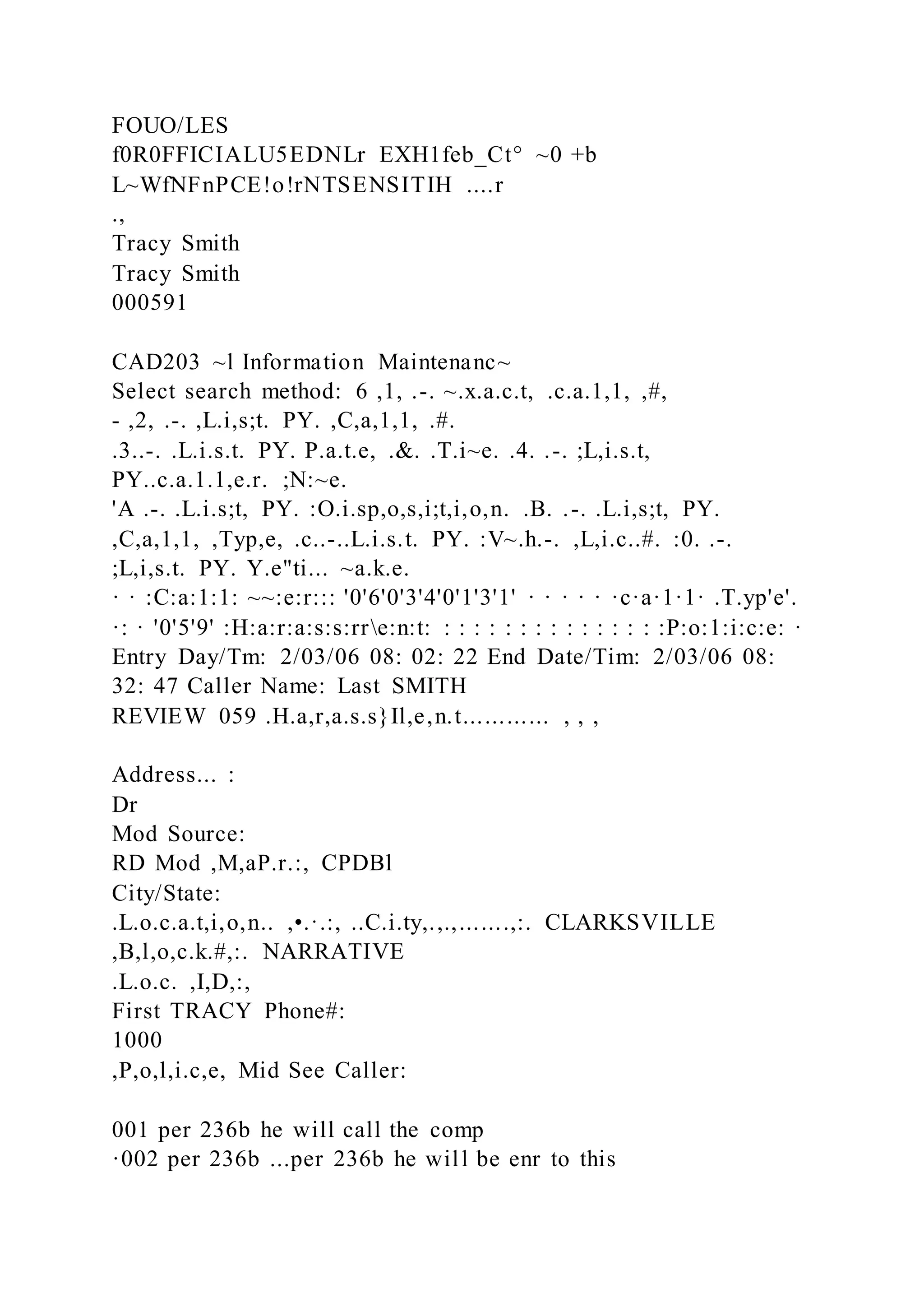 FOUO/LES
f0R0FFICIALU5EDNLr EXH1feb_Ct° ~0 +b
L~WfNFnPCE!o!rNTSENSITIH ....r
.,
Tracy Smith
Tracy Smith
000591
CAD203 ~l Information Maintenanc~
Select search method: 6 ,1, .-. ~.x.a.c.t, .c.a.1,1, ,#,
- ,2, .-. ,L.i,s;t. PY. ,C,a,1,1, .#.
.3..-. .L.i.s.t. PY. P.a.t.e, .&. .T.i~e. .4. .-. ;L,i.s.t,
PY..c.a.1.1,e.r. ;N:~e.
'A .-. .L.i.s;t, PY. :O.i.sp,o,s,i;t,i,o,n. .B. .-. .L.i,s;t, PY.
,C,a,1,1, ,Typ,e, .c..-..L.i.s.t. PY. :V~.h.-. ,L,i.c..#. :0. .-.
;L,i,s.t. PY. Y.e"ti... ~a.k.e.
· · :C:a:1:1: ~~:e:r::: '0'6'0'3'4'0'1'3'1' · · · · · ·c·a·1·1· .T.yp'e'.
·: · '0'5'9' :H:a:r:a:s:s:rre:n:t: : : : : : : : : : : : : : : :P:o:1:i:c:e: ·
Entry Day/Tm: 2/03/06 08: 02: 22 End Date/Tim: 2/03/06 08:
32: 47 Caller Name: Last SMITH
REVIEW 059 .H.a,r,a.s.s}Il,e,n.t............ , , ,
Address... :
Dr
Mod Source:
RD Mod ,M,aP.r.:, CPDBl
City/State:
.L.o.c.a.t,i,o,n.. ,•.·.:, ..C.i.ty,.,.,.......,:. CLARKSVILLE
,B,l,o,c.k.#,:. NARRATIVE
.L.o.c. ,I,D,:,
First TRACY Phone#:
1000
,P,o,l,i.c,e, Mid See Caller:
001 per 236b he will call the comp
·002 per 236b ...per 236b he will be enr to this
 