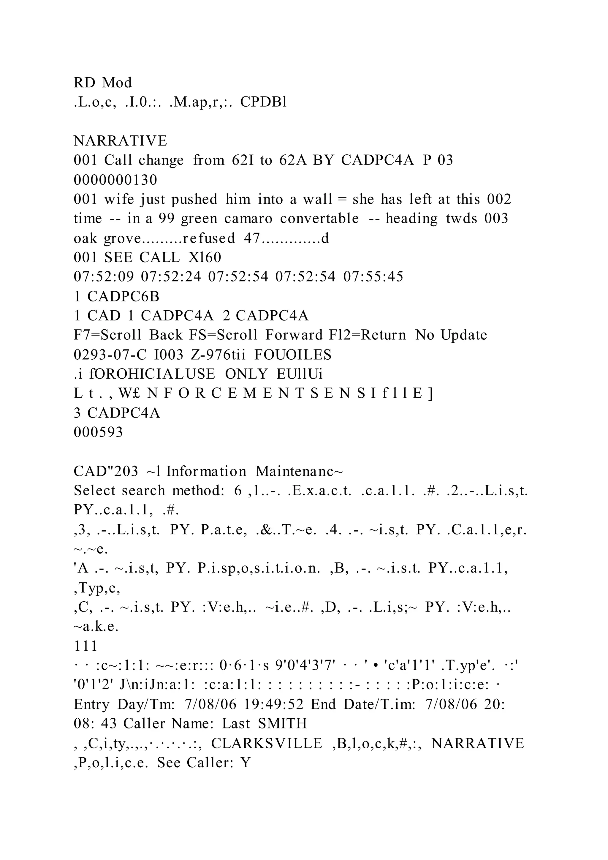RD Mod
.L.o,c, .I.0.:. .M.ap,r,:. CPDBl
NARRATIVE
001 Call change from 62I to 62A BY CADPC4A P 03
0000000130
001 wife just pushed him into a wall = she has left at this 002
time -- in a 99 green camaro convertable -- heading twds 003
oak grove.........refused 47.............d
001 SEE CALL Xl60
07:52:09 07:52:24 07:52:54 07:52:54 07:55:45
1 CADPC6B
1 CAD 1 CADPC4A 2 CADPC4A
F7=Scroll Back FS=Scroll Forward Fl2=Return No Update
0293-07-C I003 Z-976tii FOUOILES
.i fOROHICIALUSE ONLY EUllUi
L t . , W£ N F O R C E M E N T S E N S I f l l E ]
3 CADPC4A
000593
CAD"203 ~l Information Maintenanc~
Select search method: 6 ,1..-. .E.x.a.c.t. .c.a.1.1. .#. .2..-..L.i.s,t.
PY..c.a.1.1, .#.
,3, .-..L.i.s,t. PY. P.a.t.e, .&..T.~e. .4. .-. ~i.s,t. PY. .C.a.1.1,e,r.
~.~e.
'A .-. ~.i.s,t, PY. P.i.sp,o,s.i.t.i.o.n. ,B, .-. ~.i.s.t. PY..c.a.1.1,
,Typ,e,
,C, .-. ~.i.s,t. PY. :V:e.h,.. ~i.e..#. ,D, .-. .L.i,s;~ PY. :V:e.h,..
~a.k.e.
111
· · :c~:1:1: ~~:e:r::: 0·6·1·s 9'0'4'3'7' · · ' • 'c'a'1'1' .T.yp'e'. ·:'
'0'1'2' Jn:iJn:a:1: :c:a:1:1: : : : : : : : : :- : : : : :P:o:1:i:c:e: ·
Entry Day/Tm: 7/08/06 19:49:52 End Date/T.im: 7/08/06 20:
08: 43 Caller Name: Last SMITH
, ,C,i,ty,.,.,·.·.·.·.:, CLARKSVILLE ,B,l,o,c,k,#,:, NARRATIVE
,P,o,l.i,c.e. See Caller: Y
 