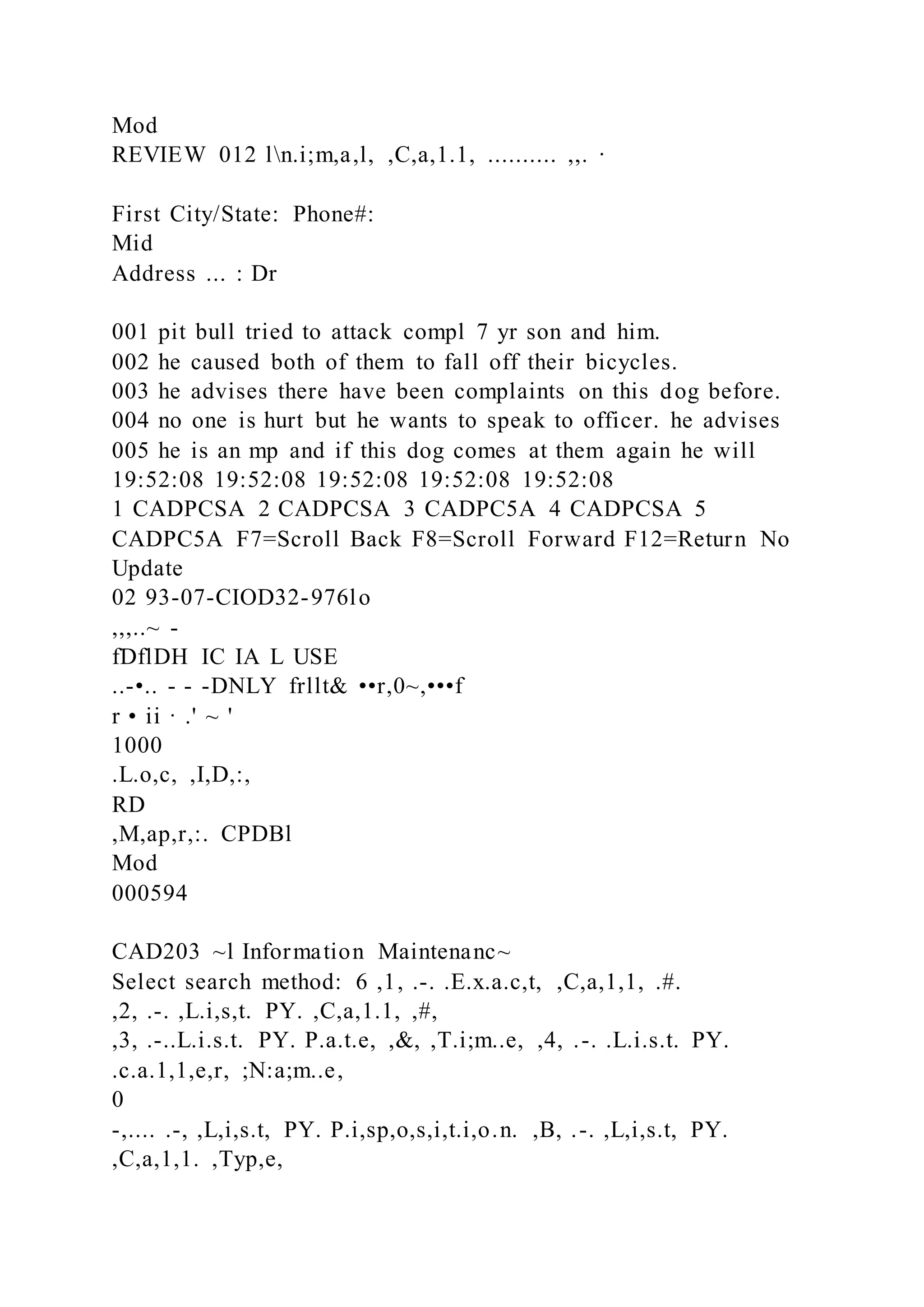Mod
REVIEW 012 ln.i;m,a,l, ,C,a,1.1, .......... ,,. ·
First City/State: Phone#:
Mid
Address ... : Dr
001 pit bull tried to attack compl 7 yr son and him.
002 he caused both of them to fall off their bicycles.
003 he advises there have been complaints on this dog before.
004 no one is hurt but he wants to speak to officer. he advises
005 he is an mp and if this dog comes at them again he will
19:52:08 19:52:08 19:52:08 19:52:08 19:52:08
1 CADPCSA 2 CADPCSA 3 CADPC5A 4 CADPCSA 5
CADPC5A F7=Scroll Back F8=Scroll Forward F12=Return No
Update
02 93-07-CIOD32-976lo
,,,..~ -
fDflDH IC IA L USE
..-•.. - - -DNLY frllt& ••r,0~,•••f
r • ii · .' ~ '
1000
.L.o,c, ,I,D,:,
RD
,M,ap,r,:. CPDBl
Mod
000594
CAD203 ~l Information Maintenanc~
Select search method: 6 ,1, .-. .E.x.a.c,t, ,C,a,1,1, .#.
,2, .-. ,L.i,s,t. PY. ,C,a,1.1, ,#,
,3, .-..L.i.s.t. PY. P.a.t.e, ,&, ,T.i;m..e, ,4, .-. .L.i.s.t. PY.
.c.a.1,1,e,r, ;N:a;m..e,
0
-,.... .-, ,L,i,s.t, PY. P.i,sp,o,s,i,t.i,o.n. ,B, .-. ,L,i,s.t, PY.
,C,a,1,1. ,Typ,e,
 