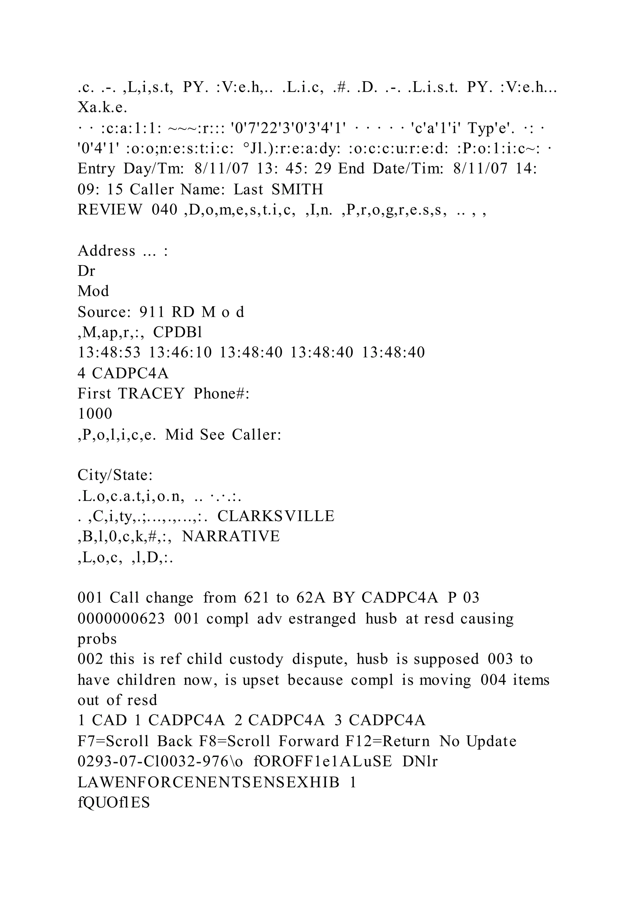.c. .-. ,L,i,s.t, PY. :V:e.h,.. .L.i.c, .#. .D. .-. .L.i.s.t. PY. :V:e.h...
Xa.k.e.
· · :c:a:1:1: ~~~:r::: '0'7'22'3'0'3'4'1' · · · · · 'c'a'1'i' Typ'e'. ·: ·
'0'4'1' :o:o;n:e:s:t:i:c: °Jl.):r:e:a:dy: :o:c:c:u:r:e:d: :P:o:1:i:c~: ·
Entry Day/Tm: 8/11/07 13: 45: 29 End Date/Tim: 8/11/07 14:
09: 15 Caller Name: Last SMITH
REVIEW 040 ,D,o,m,e,s,t.i,c, ,I,n. ,P,r,o,g,r,e.s,s, .. , ,
Address ... :
Dr
Mod
Source: 911 RD M o d
,M,ap,r,:, CPDBl
13:48:53 13:46:10 13:48:40 13:48:40 13:48:40
4 CADPC4A
First TRACEY Phone#:
1000
,P,o,l,i,c,e. Mid See Caller:
City/State:
.L.o,c.a.t,i,o.n, .. ·.·.:.
. ,C,i,ty,.;...,.,...,:. CLARKSVILLE
,B,l,0,c,k,#,:, NARRATIVE
,L,o,c, ,l,D,:.
001 Call change from 621 to 62A BY CADPC4A P 03
0000000623 001 compl adv estranged husb at resd causing
probs
002 this is ref child custody dispute, husb is supposed 003 to
have children now, is upset because compl is moving 004 items
out of resd
1 CAD 1 CADPC4A 2 CADPC4A 3 CADPC4A
F7=Scroll Back F8=Scroll Forward F12=Return No Update
0293-07-Cl0032-976o fOROFF1e1ALuSE DNlr
LAWENFORCENENTSENSEXHIB 1
fQUOflES
 