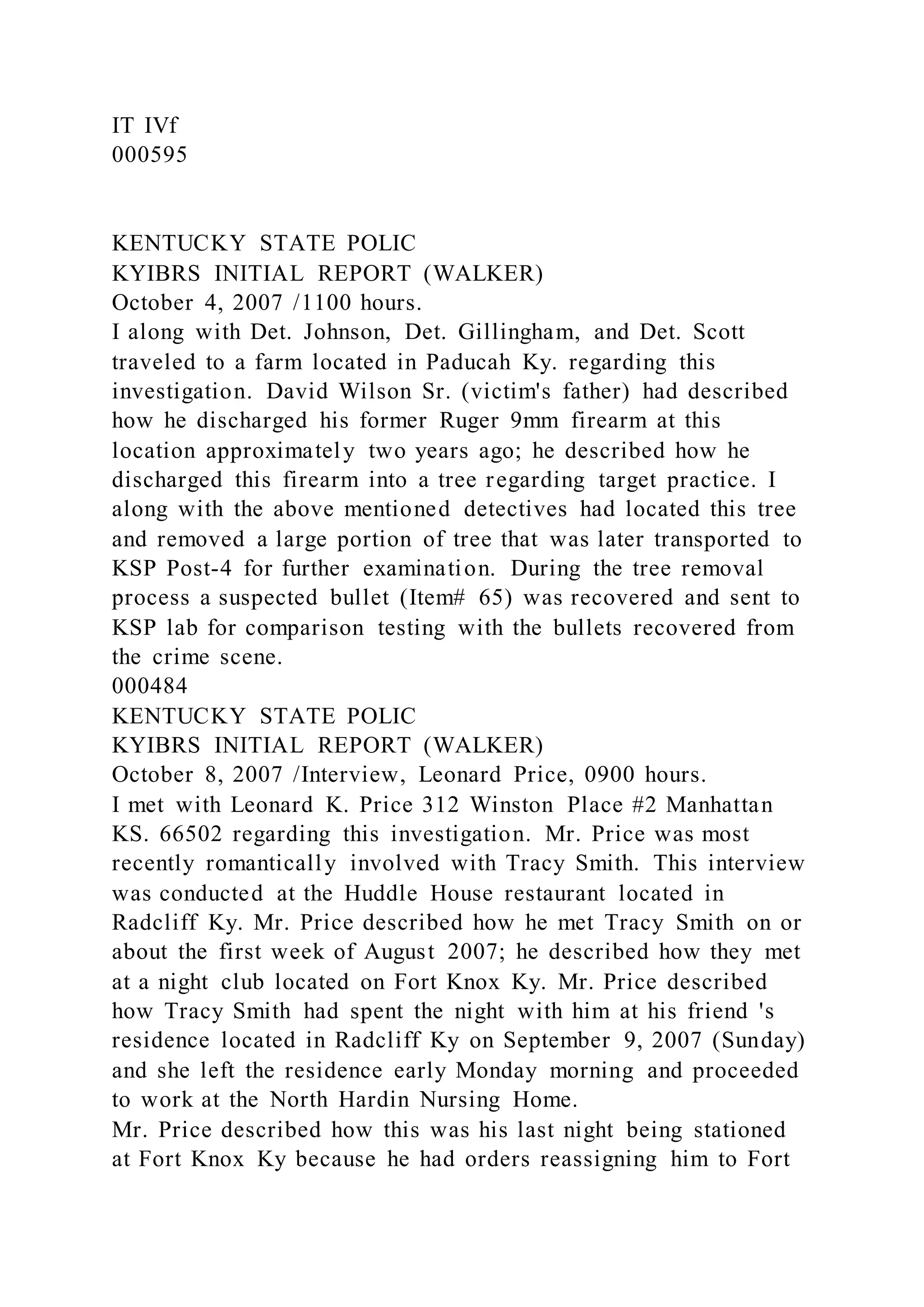 IT IVf
000595
KENTUCKY STATE POLIC
KYIBRS INITIAL REPORT (WALKER)
October 4, 2007 /1100 hours.
I along with Det. Johnson, Det. Gillingham, and Det. Scott
traveled to a farm located in Paducah Ky. regarding this
investigation. David Wilson Sr. (victim's father) had described
how he discharged his former Ruger 9mm firearm at this
location approximately two years ago; he described how he
discharged this firearm into a tree regarding target practice. I
along with the above mentioned detectives had located this tree
and removed a large portion of tree that was later transported to
KSP Post-4 for further examination. During the tree removal
process a suspected bullet (Item# 65) was recovered and sent to
KSP lab for comparison testing with the bullets recovered from
the crime scene.
000484
KENTUCKY STATE POLIC
KYIBRS INITIAL REPORT (WALKER)
October 8, 2007 /Interview, Leonard Price, 0900 hours.
I met with Leonard K. Price 312 Winston Place #2 Manhattan
KS. 66502 regarding this investigation. Mr. Price was most
recently romantically involved with Tracy Smith. This interview
was conducted at the Huddle House restaurant located in
Radcliff Ky. Mr. Price described how he met Tracy Smith on or
about the first week of August 2007; he described how they met
at a night club located on Fort Knox Ky. Mr. Price described
how Tracy Smith had spent the night with him at his friend 's
residence located in Radcliff Ky on September 9, 2007 (Sunday)
and she left the residence early Monday morning and proceeded
to work at the North Hardin Nursing Home.
Mr. Price described how this was his last night being stationed
at Fort Knox Ky because he had orders reassigning him to Fort
 