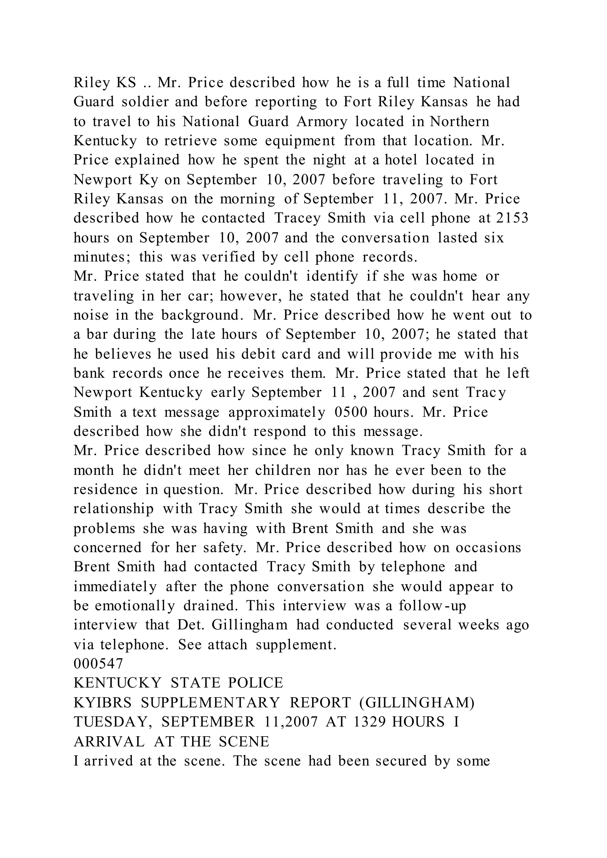 Riley KS .. Mr. Price described how he is a full time National
Guard soldier and before reporting to Fort Riley Kansas he had
to travel to his National Guard Armory located in Northern
Kentucky to retrieve some equipment from that location. Mr.
Price explained how he spent the night at a hotel located in
Newport Ky on September 10, 2007 before traveling to Fort
Riley Kansas on the morning of September 11, 2007. Mr. Price
described how he contacted Tracey Smith via cell phone at 2153
hours on September 10, 2007 and the conversation lasted six
minutes; this was verified by cell phone records.
Mr. Price stated that he couldn't identify if she was home or
traveling in her car; however, he stated that he couldn't hear any
noise in the background. Mr. Price described how he went out to
a bar during the late hours of September 10, 2007; he stated that
he believes he used his debit card and will provide me with his
bank records once he receives them. Mr. Price stated that he left
Newport Kentucky early September 11 , 2007 and sent Tracy
Smith a text message approximately 0500 hours. Mr. Price
described how she didn't respond to this message.
Mr. Price described how since he only known Tracy Smith for a
month he didn't meet her children nor has he ever been to the
residence in question. Mr. Price described how during his short
relationship with Tracy Smith she would at times describe the
problems she was having with Brent Smith and she was
concerned for her safety. Mr. Price described how on occasions
Brent Smith had contacted Tracy Smith by telephone and
immediately after the phone conversation she would appear to
be emotionally drained. This interview was a follow -up
interview that Det. Gillingham had conducted several weeks ago
via telephone. See attach supplement.
000547
KENTUCKY STATE POLICE
KYIBRS SUPPLEMENTARY REPORT (GILLINGHAM)
TUESDAY, SEPTEMBER 11,2007 AT 1329 HOURS I
ARRIVAL AT THE SCENE
I arrived at the scene. The scene had been secured by some
 