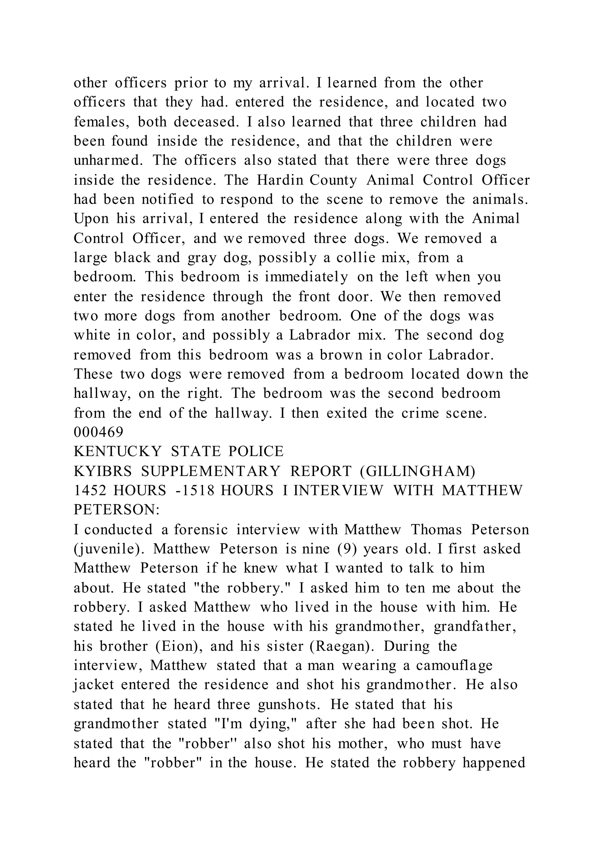 other officers prior to my arrival. I learned from the other
officers that they had. entered the residence, and located two
females, both deceased. I also learned that three children had
been found inside the residence, and that the children were
unharmed. The officers also stated that there were three dogs
inside the residence. The Hardin County Animal Control Officer
had been notified to respond to the scene to remove the animals.
Upon his arrival, I entered the residence along with the Animal
Control Officer, and we removed three dogs. We removed a
large black and gray dog, possibly a collie mix, from a
bedroom. This bedroom is immediately on the left when you
enter the residence through the front door. We then removed
two more dogs from another bedroom. One of the dogs was
white in color, and possibly a Labrador mix. The second dog
removed from this bedroom was a brown in color Labrador.
These two dogs were removed from a bedroom located down the
hallway, on the right. The bedroom was the second bedroom
from the end of the hallway. I then exited the crime scene.
000469
KENTUCKY STATE POLICE
KYIBRS SUPPLEMENTARY REPORT (GILLINGHAM)
1452 HOURS -1518 HOURS I INTERVIEW WITH MATTHEW
PETERSON:
I conducted a forensic interview with Matthew Thomas Peterson
(juvenile). Matthew Peterson is nine (9) years old. I first asked
Matthew Peterson if he knew what I wanted to talk to him
about. He stated "the robbery." I asked him to ten me about the
robbery. I asked Matthew who lived in the house with him. He
stated he lived in the house with his grandmother, grandfather,
his brother (Eion), and his sister (Raegan). During the
interview, Matthew stated that a man wearing a camouflage
jacket entered the residence and shot his grandmother. He also
stated that he heard three gunshots. He stated that his
grandmother stated "I'm dying," after she had been shot. He
stated that the "robber'' also shot his mother, who must have
heard the "robber" in the house. He stated the robbery happened
 