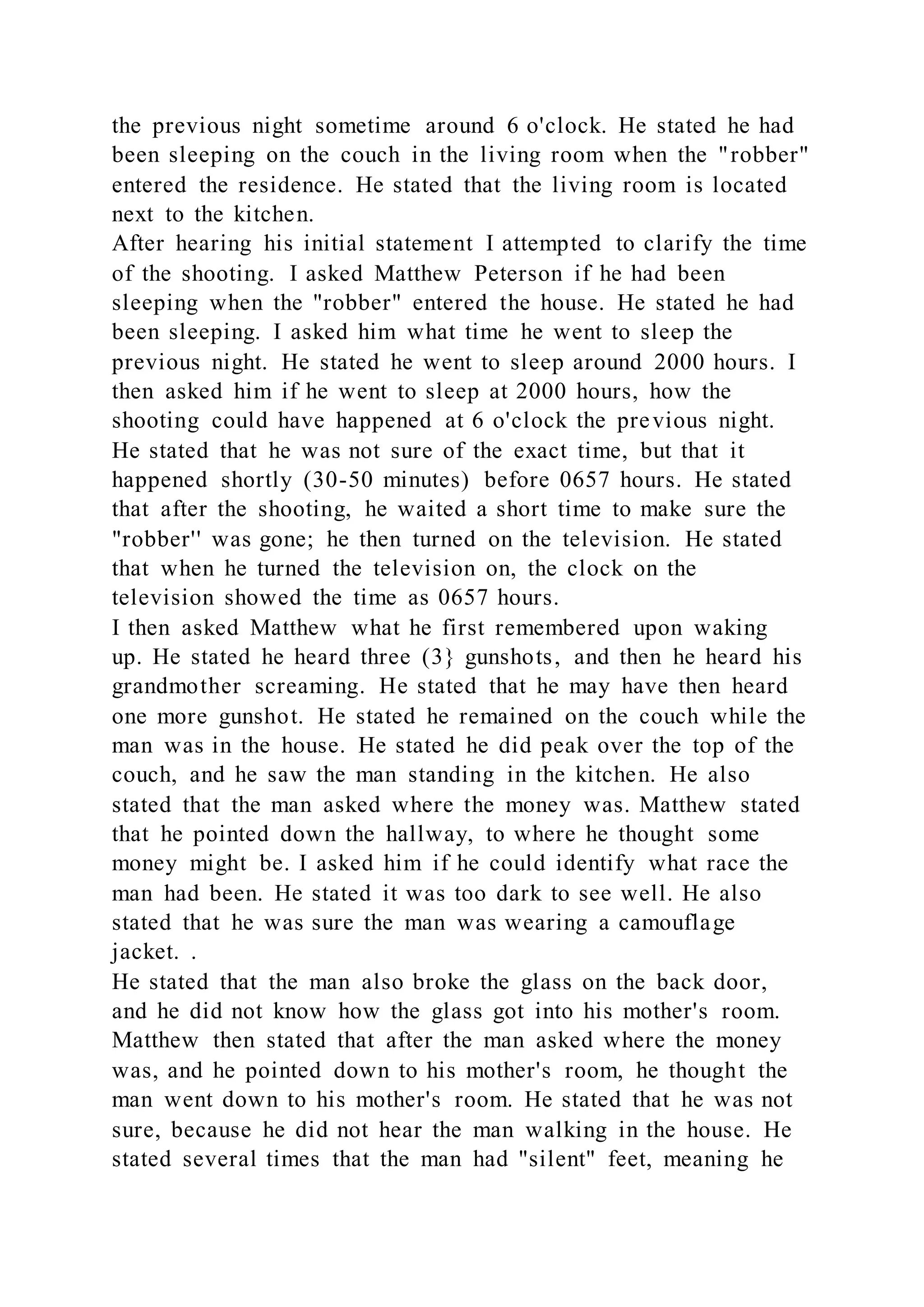 the previous night sometime around 6 o'clock. He stated he had
been sleeping on the couch in the living room when the "robber"
entered the residence. He stated that the living room is located
next to the kitchen.
After hearing his initial statement I attempted to clarify the time
of the shooting. I asked Matthew Peterson if he had been
sleeping when the "robber" entered the house. He stated he had
been sleeping. I asked him what time he went to sleep the
previous night. He stated he went to sleep around 2000 hours. I
then asked him if he went to sleep at 2000 hours, how the
shooting could have happened at 6 o'clock the previous night.
He stated that he was not sure of the exact time, but that it
happened shortly (30-50 minutes) before 0657 hours. He stated
that after the shooting, he waited a short time to make sure the
"robber'' was gone; he then turned on the television. He stated
that when he turned the television on, the clock on the
television showed the time as 0657 hours.
I then asked Matthew what he first remembered upon waking
up. He stated he heard three (3} gunshots, and then he heard his
grandmother screaming. He stated that he may have then heard
one more gunshot. He stated he remained on the couch while the
man was in the house. He stated he did peak over the top of the
couch, and he saw the man standing in the kitchen. He also
stated that the man asked where the money was. Matthew stated
that he pointed down the hallway, to where he thought some
money might be. I asked him if he could identify what race the
man had been. He stated it was too dark to see well. He also
stated that he was sure the man was wearing a camouflage
jacket. .
He stated that the man also broke the glass on the back door,
and he did not know how the glass got into his mother's room.
Matthew then stated that after the man asked where the money
was, and he pointed down to his mother's room, he thought the
man went down to his mother's room. He stated that he was not
sure, because he did not hear the man walking in the house. He
stated several times that the man had "silent" feet, meaning he
 