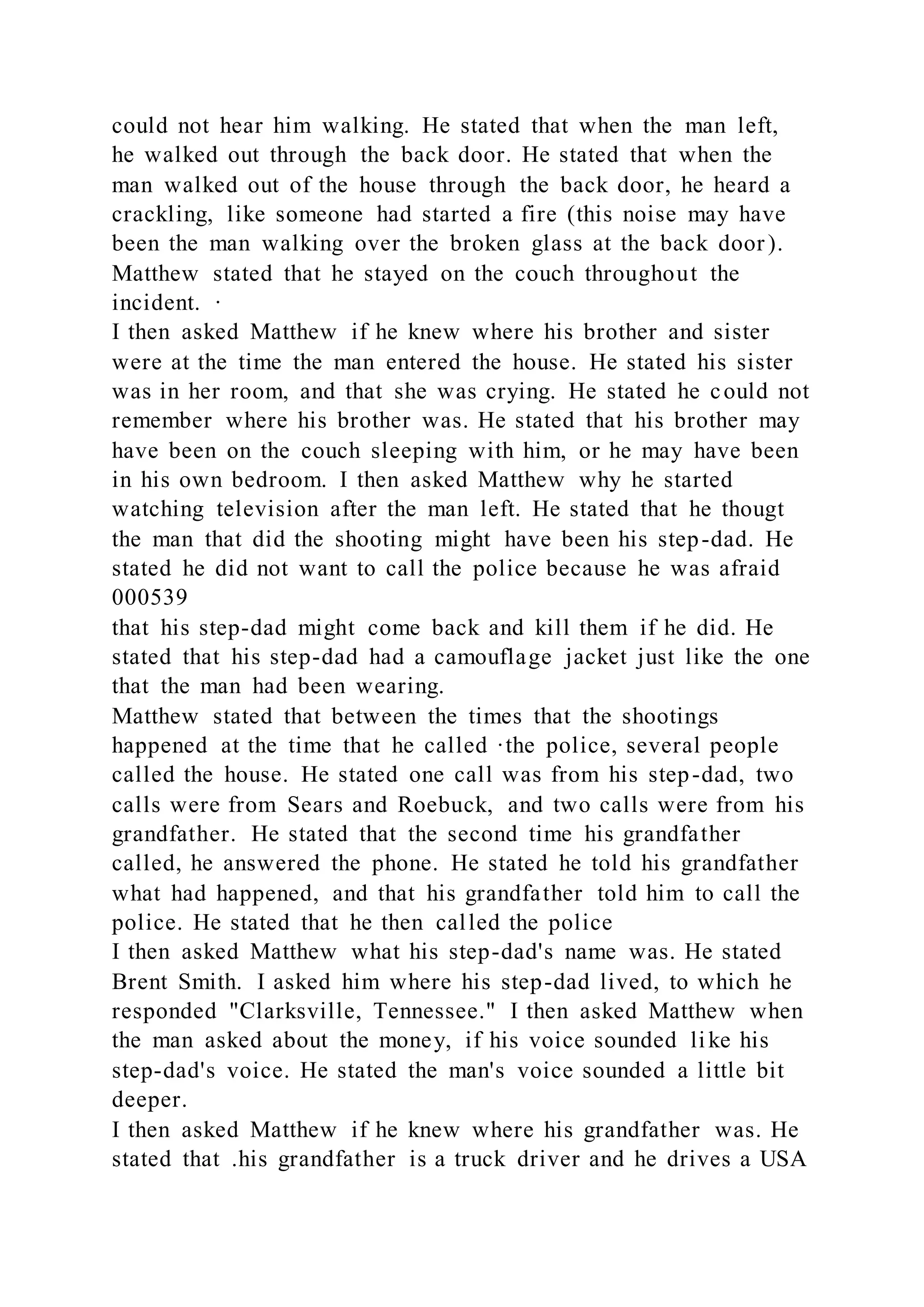 could not hear him walking. He stated that when the man left,
he walked out through the back door. He stated that when the
man walked out of the house through the back door, he heard a
crackling, like someone had started a fire (this noise may have
been the man walking over the broken glass at the back door).
Matthew stated that he stayed on the couch throughout the
incident. ·
I then asked Matthew if he knew where his brother and sister
were at the time the man entered the house. He stated his sister
was in her room, and that she was crying. He stated he could not
remember where his brother was. He stated that his brother may
have been on the couch sleeping with him, or he may have been
in his own bedroom. I then asked Matthew why he started
watching television after the man left. He stated that he thougt
the man that did the shooting might have been his step-dad. He
stated he did not want to call the police because he was afraid
000539
that his step-dad might come back and kill them if he did. He
stated that his step-dad had a camouflage jacket just like the one
that the man had been wearing.
Matthew stated that between the times that the shootings
happened at the time that he called ·the police, several people
called the house. He stated one call was from his step-dad, two
calls were from Sears and Roebuck, and two calls were from his
grandfather. He stated that the second time his grandfather
called, he answered the phone. He stated he told his grandfather
what had happened, and that his grandfather told him to call the
police. He stated that he then called the police
I then asked Matthew what his step-dad's name was. He stated
Brent Smith. I asked him where his step-dad lived, to which he
responded "Clarksville, Tennessee." I then asked Matthew when
the man asked about the money, if his voice sounded like his
step-dad's voice. He stated the man's voice sounded a little bit
deeper.
I then asked Matthew if he knew where his grandfather was. He
stated that .his grandfather is a truck driver and he drives a USA
 