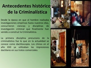 Antecedentes históricos
   de la Criminalística
Desde la época en que el hombre realizaba
investigaciones empíricas hasta nuestros días,
concurrieron ciencias y disciplinas de
investigación criminal que finalmente han
venido a construir la Criminalística.

La primera disciplina precursora de la
criminalística fue lo que en la actualidad se
conoce como dactiloscopia. Los chinos en el
año 650 ya utilizaban las impresiones
dactilares en sus tratos comerciales.
 