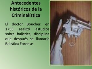 Antecedentes
  históricos de la
   Criminalística
El doctor Boucher, en
1753 realizó estudios
sobre balística, disciplina
que después se llamaría
Balística Forense
 