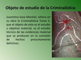 Objeto de estudio de la Criminalística
Juventino Sosa Montiel, refiere en
su obra la Criminalística Tomo II,
que el objeto de esta es el estudio
u objetivo material, es el estudio
técnico de las evidencias material
que se producen en la comisión
de      hechos     presuntamente
delictivos.
 