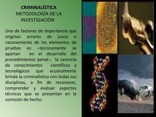 CRIMINALÍSTICA
     METODOLOGÍA DE LA
      INVESTIGACIÓN

Uno de factores de importancia que
originan errores de juicio o
razonamiento de los elementos de
pruebas es –técnicamente se
apartan      en el desarrollo del
procedimientos penal–, la carencia
de conocimientos         científicos y
tecnológicos que acusicamente
brinda la criminalística con todas sus
disciplinas, a fin de reconocer,
comprender y evaluar aspectos
técnicos que se presentan en la
comisión de hecho.
 