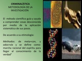 CRIMINALÍSTICA
    METODOLOGÍA DE LA
     INVESTIGACIÓN


El método científico guía y ayuda
a comprender cosas desconocida
por medio de la aplicación
sistemática de sus pasos.

De acuerdo a su etimología:

Methodos: de meta=con, y
odos=vía y se define como:
marcha racional del espíritu para
llegar al conocimiento de la
verdad”
 