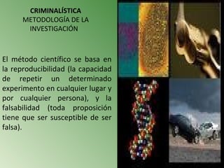 CRIMINALÍSTICA
      METODOLOGÍA DE LA
       INVESTIGACIÓN



El método científico se basa en
la reproducibilidad (la capacidad
de repetir un determinado
experimento en cualquier lugar y
por cualquier persona), y la
falsabilidad (toda proposición
tiene que ser susceptible de ser
falsa).
 