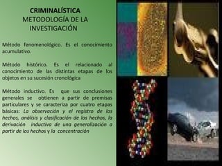 CRIMINALÍSTICA
         METODOLOGÍA DE LA
          INVESTIGACIÓN

Método fenomenológico. Es el conocimiento
acumulativo.

Método histórico. Es el relacionado al
conocimiento de las distintas etapas de los
objetos en su sucesión cronológica

Método inductivo. Es que sus conclusiones
generales se obtienen a partir de premisas
particulares y se caracteriza por cuatro etapas
básicas: La observación y el registro de los
hechos, análisis y clasificación de los hechos, la
derivación inductiva de una generalización a
partir de los hechos y la concentración
 