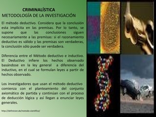 CRIMINALÍSTICA
METODOLOGÍA DE LA INVESTIGACIÓN
El método deductivo. Considera que la conclusión
esta implícita en las premisas. Por lo tanto, se
supone      que      las    conclusiones    siguen
necesariamente a las premisas: si el razonamiento
deductivo es válido y las premisas son verdaderas,
la conclusión sólo puede ser verdadera.

Diferencia entre el Método deductivo e inductivo.
El Deductivo infiere los hechos observado
basándose en la ley general a diferencia del
inductivo, en el cual se formulan leyes a partir de
hechos observado.

Los investigadores que usan el método deductivo
comienza con el planteamiento del conjunto
axiomático de partida y continúan con el proceso
de deducción lógica y así llegan a enunciar leyes
generales.

http://definicion.de/metodo-cientifico/
 