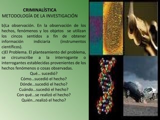 CRIMINALÍSTICA
METODOLOGÍA DE LA INVESTIGACIÓN
b)La observación. En la observación de los
hechos, fenómenos y los objetos se utilizan
los cincos sentidos a fin de obtener
información       indiciaria      (instrumentos
científicos).
c)El Problema. El planteamiento del problema,
se circunscribe a la interrogante o
interrogantes establecidas provenientes de los
hechos fenómenos o cosas observadas.
                Qué… sucedió?
            Cómo…sucedió el hecho?
           Dónde…sucedió el hecho?
           Cuándo…sucedió el hecho?
         Con qué...se realizó el hecho?
            Quién…realizó el hecho?
 