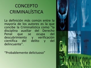 CONCEPTO
   CRIMINALÍSTICA
La definición más común entre la
mayoría de los autores es la que
concibe la Criminalística como "la
disciplina auxiliar del Derecho
Penal que se ocupa del
descubrimiento y verificación
científica del delito y del
delincuente".

“Probablemente delictuoso”
 