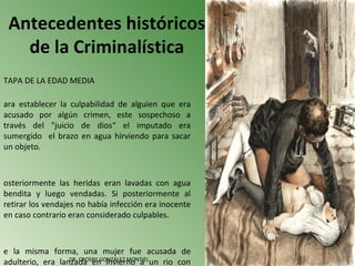 Antecedentes históricos
   de la Criminalística
TAPA DE LA EDAD MEDIA

ara establecer la culpabilidad de alguien que era
acusado por algún crimen, este sospechoso a
través del "juicio de dios“ el imputado era
sumergido el brazo en agua hirviendo para sacar
un objeto.



osteriormente las heridas eran lavadas con agua
bendita y luego vendadas. Si posteriormente al
retirar los vendajes no había infección era inocente
en caso contrario eran considerado culpables.



e la misma forma, una mujer fue acusada de
                  DR. CROSBY GONZÁLEZ MONTIEL
adulterio, era lanzada en invierno a un rio con
 