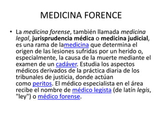 MEDICINA FORENCE
• La medicina forense, también llamada medicina
legal, jurisprudencia médica o medicina judicial,
es una rama de lamedicina que determina el
origen de las lesiones sufridas por un herido o,
especialmente, la causa de la muerte mediante el
examen de un cadáver. Estudia los aspectos
médicos derivados de la práctica diaria de los
tribunales de justicia, donde actúan
como peritos. El médico especialista en el área
recibe el nombre de médico legista (de latín legis,
"ley") o médico forense.
 