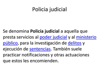 Policia judicial
Se denomina Policía judicial a aquella que
presta servicios al poder judicial y al ministerio
público, para la investigación de delitos y
ejecución de sentencias. También suele
practicar notificaciones y otras actuaciones
que estos les encomienden.
 