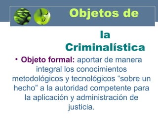 Objetos de
la
Criminalística
• Objeto formal: aportar de manera
integral los conocimientos
metodológicos y tecnológicos “sobre un
hecho” a la autoridad competente para
la aplicación y administración de
justicia.

 