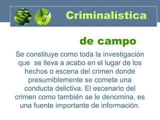 Criminalística
de campo
Se constituye como toda la investigación
que se lleva a acabo en el lugar de los
hechos o escena del crimen donde
presumiblemente se comete una
conducta delictiva. El escenario del
crimen como también se le denomina, es
una fuente importante de información.

 