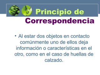 Principio de
Correspondencia
• Al estar dos objetos en contacto
comúnmente uno de ellos deja
información o características en el
otro, como en el caso de huellas de
calzado.

 
