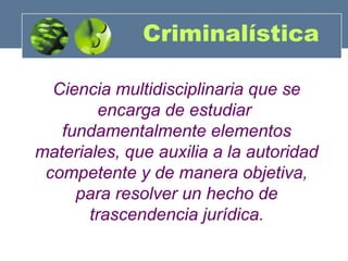 Criminalística
Ciencia multidisciplinaria que se
encarga de estudiar
fundamentalmente elementos
materiales, que auxilia a la autoridad
competente y de manera objetiva,
para resolver un hecho de
trascendencia jurídica.

 