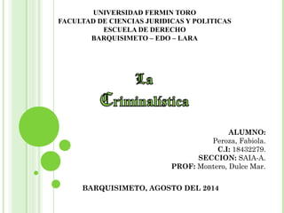 UNIVERSIDAD FERMIN TORO 
FACULTAD DE CIENCIAS JURIDICAS Y POLITICAS 
ESCUELA DE DERECHO 
BARQUISIMETO – EDO – LARA 
ALUMNO: 
Peroza, Fabiola. 
C.I: 18432279. 
SECCION: SAIA-A. 
PROF: Montero, Dulce Mar. 
BARQUISIMETO, AGOSTO DEL 2014 
 
