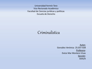 Criminalística
Autor:
González Verónica 25.037.928
Profesora:
Dulce Mar Montero Vivas
Sección:
SAIA/A
Universidad Fermín Toro
Vice Rectorado Académico
Facultad de Ciencias jurídicas y políticas
Escuela de Derecho
 