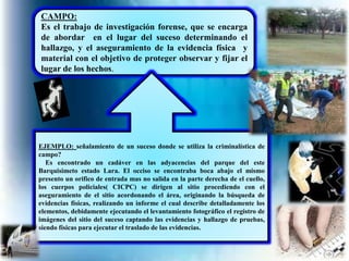 CAMPO: 
Es el trabajo de investigación forense, que se encarga 
de abordar en el lugar del suceso determinando el 
hallazgo, y el aseguramiento de la evidencia física y 
material con el objetivo de proteger observar y fijar el 
lugar de los hechos. 
EJEMPLO: señalamiento de un suceso donde se utiliza la criminalística de 
campo? 
Es encontrado un cadáver en las adyacencias del parque del este 
Barquisimeto estado Lara. El occiso se encontraba boca abajo el mismo 
presento un orifico de entrada mas no salida en la parte derecha de el cuello, 
los cuerpos policiales( CICPC) se dirigen al sitio procediendo con el 
aseguramiento de el sitio acordonando el área, originando la búsqueda de 
evidencias físicas, realizando un informe el cual describe detalladamente los 
elementos, debidamente ejecutando el levantamiento fotográfico el registro de 
imágenes del sitio del suceso captando las evidencias y hallazgo de pruebas, 
siendo físicas para ejecutar el traslado de las evidencias. 
 
