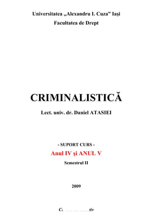 Universitatea „Alexandru I. Cuza” Iasi 
Facultatea de Drept 
CRIMINALISTICĂ 
Lect. univ. dr. Daniel ATASIEI 
- SUPORT CURS - 
Anul IV si ANUL V 
Semestrul II 
2009 
Cuvânt introductiv 
 