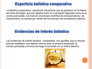 Experticia balística comparativa
La balística comparativa, estudia los mecanismo que se producen en el interior
del arma del fuego, que son dejados tanto en el proyectil disparado como en la
concha percutada, con base en el principio científico de correspondencia de
característica, se estudia por medio del microscopio de comparación balística.
Evidencias de interés balístico
Las evidencias de interés balístico comparativo, son aquellas que su estudio
permite establecer una relación directa entre el proyectil disparado, la
concha percutada y el arma de fuego incriminada en un hecho delictivo.
 