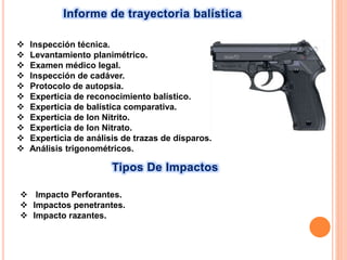 Informe de trayectoria balística
Tipos De Impactos
 Inspección técnica.
 Levantamiento planimétrico.
 Examen médico legal.
 Inspección de cadáver.
 Protocolo de autopsia.
 Experticia de reconocimiento balístico.
 Experticia de balística comparativa.
 Experticia de Ion Nitrito.
 Experticia de Ion Nitrato.
 Experticia de análisis de trazas de disparos.
 Análisis trigonométricos.
 Impacto Perforantes.
 Impactos penetrantes.
 Impacto razantes.
 