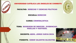 UNIVERSIDAD CATÓLICA LOS ÁNGELES DE CHIMBOTE
FACULTAD: DERECHO Y CIENCIAS POLÍTICAS
ESCUELA: DERECHO
CURSO: CRIMINALISTICA
TEMA: BUSQUEDA DE INDICIOS , EVIDENCIAS ,
HUELLAS Y VESTIGOS.
DOCENTE: ABOG. JORGE CUEVA DEZA
PONENTE: EDMIR VALENTIN SILVESTRE
 