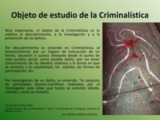 Objeto de estudio de la Criminalística
Muy importante, el objeto de la Criminalística es lo
relativo al descubrimiento, a la investigación y a la
prevención de los delitos.
Por descubrimiento se entiende en Criminalística, al
reconocimiento por un órgano de instrucción de un
hecho, situación o suceso relevante desde el punto de
vista jurídico penal, como posible delito, aún sin tener
conocimiento de los detalles relativos a la forma en que
se cometió, a la culpabilidad, los móviles, las formas de
participación, etc.
Por investigación de un delito, se entiende, “el conjunto
de actividades técnico-científicas realizadas por el
investigador para saber qué hecho se cometió: dónde,
cuándo y cómo se cometió.
Dr. Osvaldo P. Brito Febles.
“Teoría General de la Criminalística”. Tomo I. Universidad de Camaguey. Facultad de
Derecho. Cuba
DR. CROSBY GONZÁLEZ MONTIEL
 