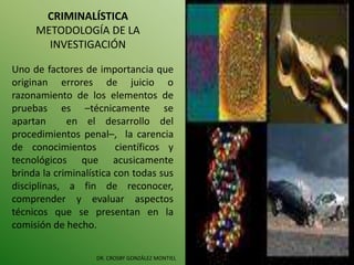CRIMINALÍSTICA
METODOLOGÍA DE LA
INVESTIGACIÓN
DR. CROSBY GONZÁLEZ MONTIEL
Uno de factores de importancia que
originan errores de juicio o
razonamiento de los elementos de
pruebas es –técnicamente se
apartan en el desarrollo del
procedimientos penal–, la carencia
de conocimientos científicos y
tecnológicos que acusicamente
brinda la criminalística con todas sus
disciplinas, a fin de reconocer,
comprender y evaluar aspectos
técnicos que se presentan en la
comisión de hecho.
 
