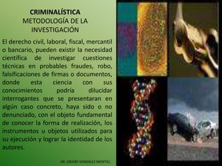 CRIMINALÍSTICA
METODOLOGÍA DE LA
INVESTIGACIÓN
DR. CROSBY GONZÁLEZ MONTIEL
El derecho civil, laboral, fiscal, mercantil
o bancario, pueden existir la necesidad
científica de investigar cuestiones
técnicas en probables fraudes, robo,
falsificaciones de firmas o documentos,
donde esta ciencia con sus
conocimientos podría dilucidar
interrogantes que se presentaran en
algún caso concreto, haya sido o no
denunciado, con el objeto fundamental
de conocer la forma de realización, los
instrumentos u objetos utilizados para
su ejecución y lograr la identidad de los
autores.
 