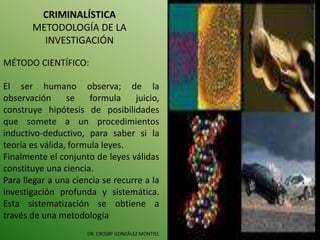 CRIMINALÍSTICA
METODOLOGÍA DE LA
INVESTIGACIÓN
DR. CROSBY GONZÁLEZ MONTIEL
MÉTODO CIENTÍFICO:
El ser humano observa; de la
observación se formula juicio,
construye hipótesis de posibilidades
que somete a un procedimientos
inductivo-deductivo, para saber si la
teoría es válida, formula leyes.
Finalmente el conjunto de leyes válidas
constituye una ciencia.
Para llegar a una ciencia se recurre a la
investigación profunda y sistemática.
Esta sistematización se obtiene a
través de una metodología
 