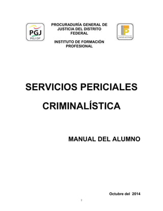 PROCURADURÍA GENERAL DE
JUSTICIA DEL DISTRITO
FEDERAL
INSTITUTO DE FORMACIÓN
PROFESIONAL
SERVICIOS PERICIALES
CRIMINALÍSTICA
MANUAL DEL ALUMNO
Octubre del 2014
1
 