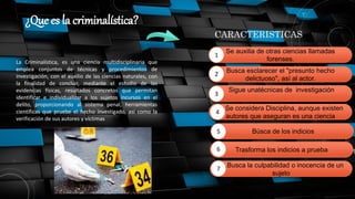 ¿Que es la criminalística?
La Criminalística, es una ciencia multidisciplinaria que
emplea conjuntos de técnicas y procedimientos de
investigación, con el auxilio de las ciencias naturales, con
la finalidad de concluir, mediante el estudio de las
evidencias físicas, resultados concretos que permitan
identificar e individualizar a los sujetos incursos en el
delito, proporcionando al sistema penal, herramientas
científicas que pruebe el hecho investigado, así como la
verificación de sus autores y víctimas
CARACTERISTICAS
Se auxilia de otras ciencias llamadas
forenses.
1
Busca esclarecer el "presunto hecho
delictuoso", así al actor.
Sigue unatécnicas de investigación
Se considera Disciplina, aunque existen
autores que aseguran es una ciencia
consecuencias de su objetivo: demostrar la
….Busca la culpabilidad o inocencia de un
sujeto
2
3
4
Trasforma los indicios a prueba
Búsca de los indicios
5
6
7
 